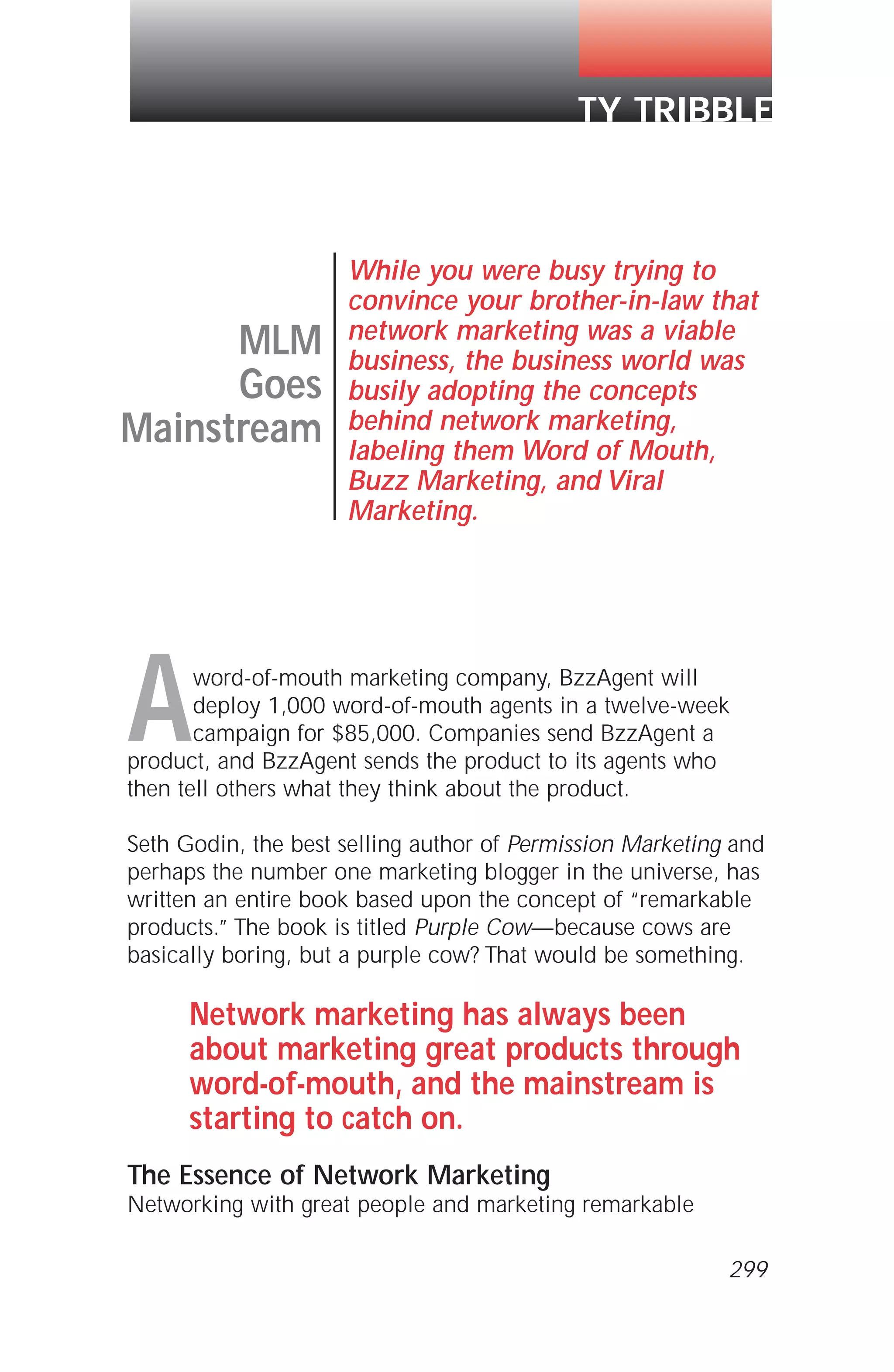 Aword-of-mouth marketing company, BzzAgent will
deploy 1,000 word-of-mouth agents in a twelve-week
campaign for $85,000. Companies send BzzAgent a
product, and BzzAgent sends the product to its agents who
then tell others what they think about the product.
Seth Godin, the best selling author of Permission Marketing and
perhaps the number one marketing blogger in the universe, has
written an entire book based upon the concept of “remarkable
products.” The book is titled Purple Cow—because cows are
basically boring, but a purple cow? That would be something.
Network marketing has always been
about marketing great products through
word-of-mouth, and the mainstream is
starting to catch on.
The Essence of Network Marketing
Networking with great people and marketing remarkable
MLM
Goes
Mainstream
While you were busy trying to
convince your brother-in-law that
network marketing was a viable
business, the business world was
busily adopting the concepts
behind network marketing,
labeling them Word of Mouth,
Buzz Marketing, and Viral
Marketing.
TY TRIBBLE
299
 