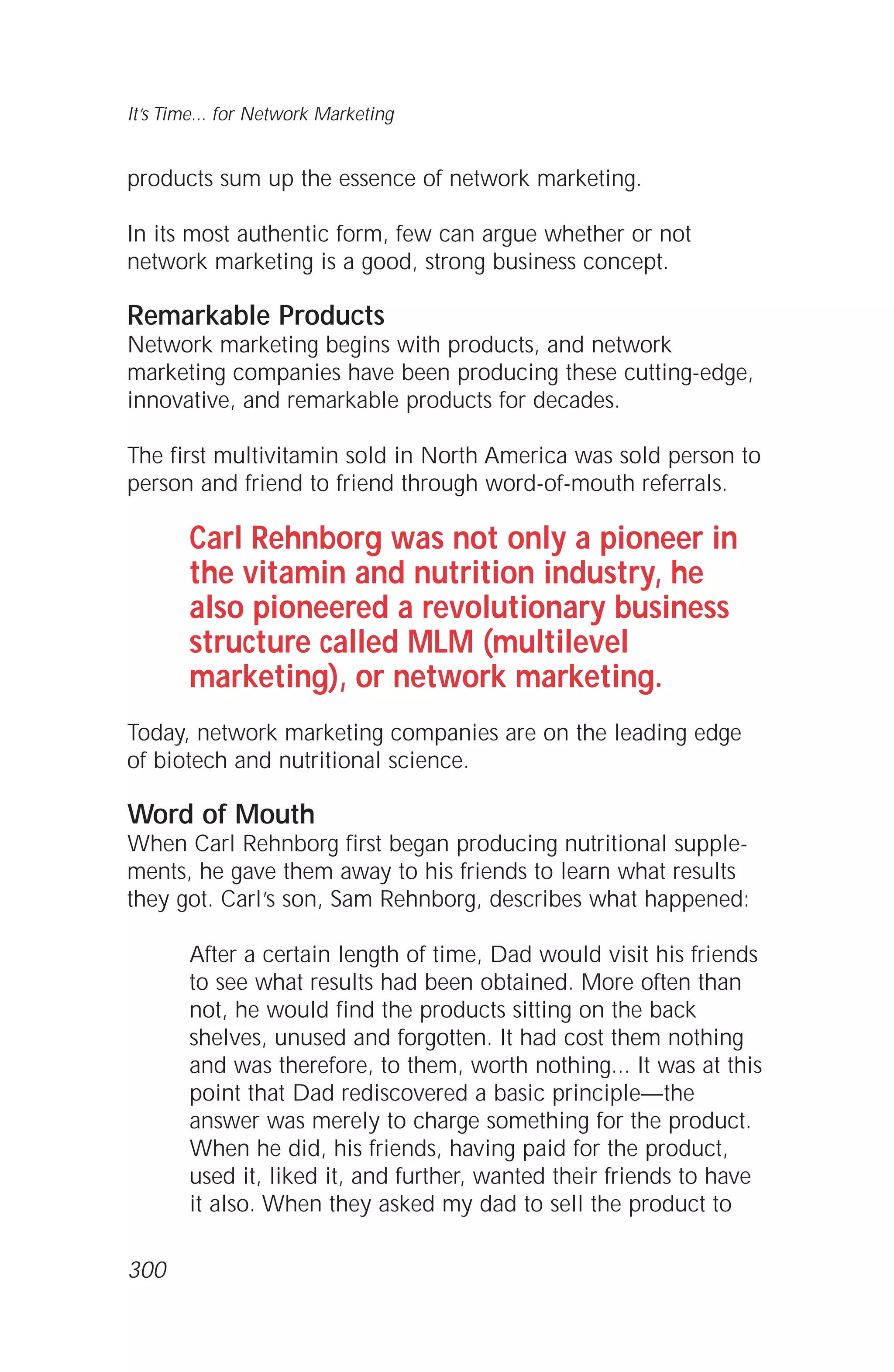 products sum up the essence of network marketing.
In its most authentic form, few can argue whether or not
network marketing is a good, strong business concept.
Remarkable Products
Network marketing begins with products, and network
marketing companies have been producing these cutting-edge,
innovative, and remarkable products for decades.
The first multivitamin sold in North America was sold person to
person and friend to friend through word-of-mouth referrals.
Carl Rehnborg was not only a pioneer in
the vitamin and nutrition industry, he
also pioneered a revolutionary business
structure called MLM (multilevel
marketing), or network marketing.
Today, network marketing companies are on the leading edge
of biotech and nutritional science.
Word of Mouth
When Carl Rehnborg first began producing nutritional supple-
ments, he gave them away to his friends to learn what results
they got. Carl’s son, Sam Rehnborg, describes what happened:
After a certain length of time, Dad would visit his friends
to see what results had been obtained. More often than
not, he would find the products sitting on the back
shelves, unused and forgotten. It had cost them nothing
and was therefore, to them, worth nothing... It was at this
point that Dad rediscovered a basic principle—the
answer was merely to charge something for the product.
When he did, his friends, having paid for the product,
used it, liked it, and further, wanted their friends to have
it also. When they asked my dad to sell the product to
It’s Time... for Network Marketing
300
 