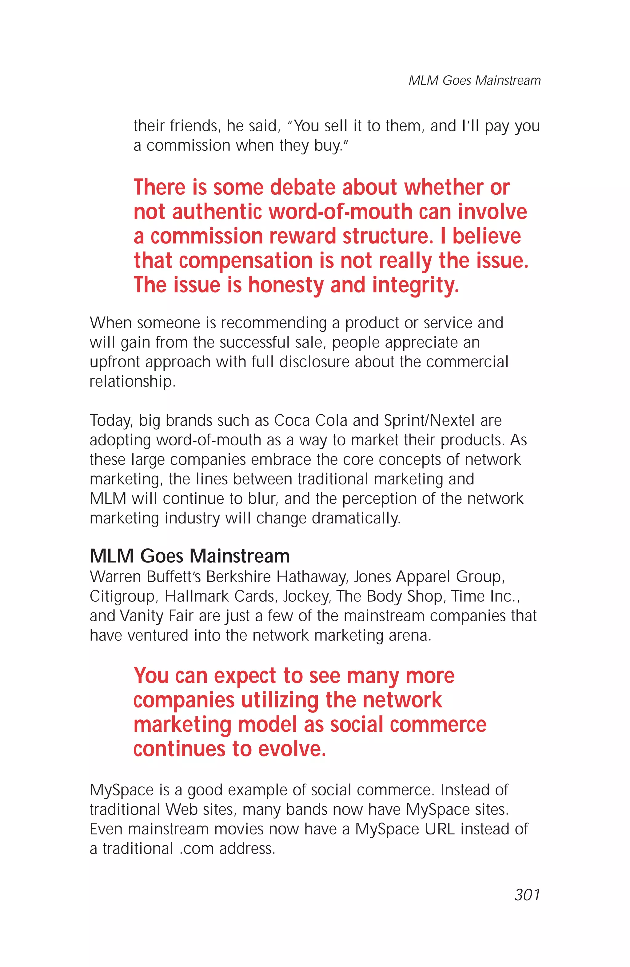 their friends, he said, “You sell it to them, and I’ll pay you
a commission when they buy.”
There is some debate about whether or
not authentic word-of-mouth can involve
a commission reward structure. I believe
that compensation is not really the issue.
The issue is honesty and integrity.
When someone is recommending a product or service and
will gain from the successful sale, people appreciate an
upfront approach with full disclosure about the commercial
relationship.
Today, big brands such as Coca Cola and Sprint/Nextel are
adopting word-of-mouth as a way to market their products. As
these large companies embrace the core concepts of network
marketing, the lines between traditional marketing and
MLM will continue to blur, and the perception of the network
marketing industry will change dramatically.
MLM Goes Mainstream
Warren Buffett’s Berkshire Hathaway, Jones Apparel Group,
Citigroup, Hallmark Cards, Jockey, The Body Shop, Time Inc.,
and Vanity Fair are just a few of the mainstream companies that
have ventured into the network marketing arena.
You can expect to see many more
companies utilizing the network
marketing model as social commerce
continues to evolve.
MySpace is a good example of social commerce. Instead of
traditional Web sites, many bands now have MySpace sites.
Even mainstream movies now have a MySpace URL instead of
a traditional .com address.
MLM Goes Mainstream
301
 
