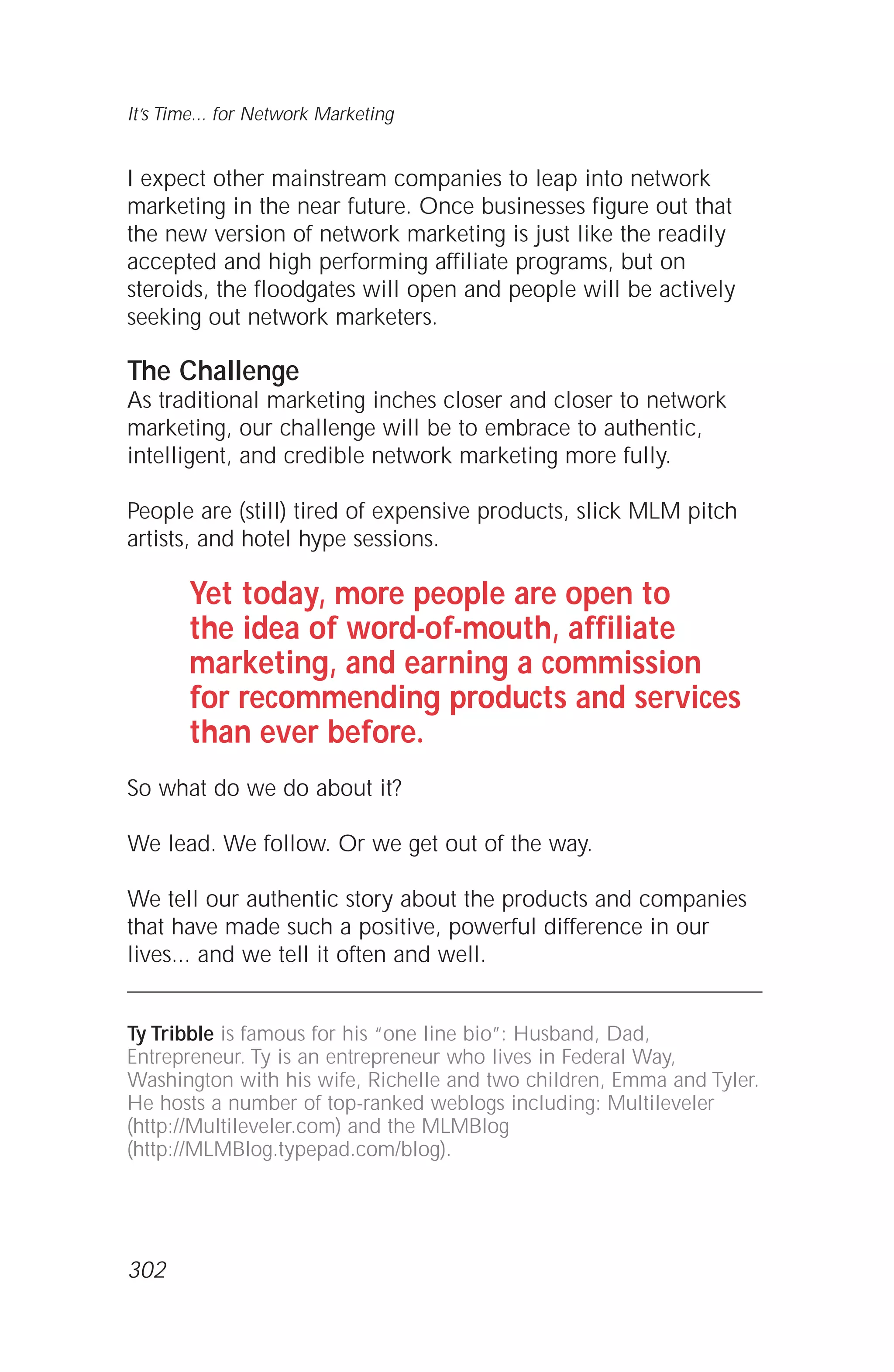 I expect other mainstream companies to leap into network
marketing in the near future. Once businesses figure out that
the new version of network marketing is just like the readily
accepted and high performing affiliate programs, but on
steroids, the floodgates will open and people will be actively
seeking out network marketers.
The Challenge
As traditional marketing inches closer and closer to network
marketing, our challenge will be to embrace to authentic,
intelligent, and credible network marketing more fully.
People are (still) tired of expensive products, slick MLM pitch
artists, and hotel hype sessions.
Yet today, more people are open to
the idea of word-of-mouth, affiliate
marketing, and earning a commission
for recommending products and services
than ever before.
So what do we do about it?
We lead. We follow. Or we get out of the way.
We tell our authentic story about the products and companies
that have made such a positive, powerful difference in our
lives... and we tell it often and well.
Ty Tribble is famous for his “one line bio”: Husband, Dad,
Entrepreneur. Ty is an entrepreneur who lives in Federal Way,
Washington with his wife, Richelle and two children, Emma and Tyler.
He hosts a number of top-ranked weblogs including: Multileveler
(http://Multileveler.com) and the MLMBlog
(http://MLMBlog.typepad.com/blog).
It’s Time... for Network Marketing
302
 