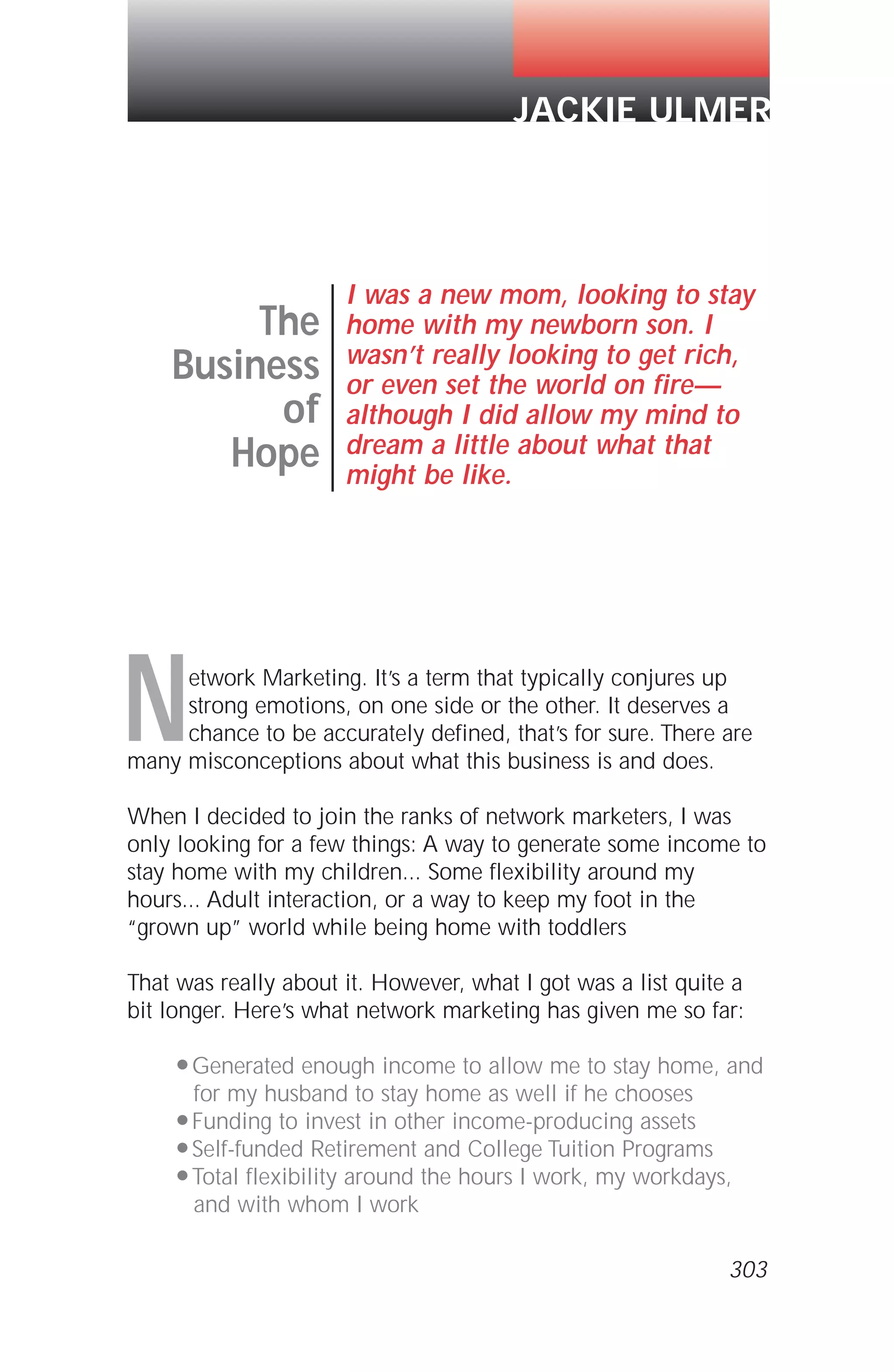 Network Marketing. It’s a term that typically conjures up
strong emotions, on one side or the other. It deserves a
chance to be accurately defined, that’s for sure. There are
many misconceptions about what this business is and does.
When I decided to join the ranks of network marketers, I was
only looking for a few things: A way to generate some income to
stay home with my children... Some flexibility around my
hours... Adult interaction, or a way to keep my foot in the
“grown up” world while being home with toddlers
That was really about it. However, what I got was a list quite a
bit longer. Here’s what network marketing has given me so far:
q Generated enough income to allow me to stay home, and
for my husband to stay home as well if he chooses
q Funding to invest in other income-producing assets
q Self-funded Retirement and College Tuition Programs
q Total flexibility around the hours I work, my workdays,
and with whom I work
The
Business
of
Hope
I was a new mom, looking to stay
home with my newborn son. I
wasn’t really looking to get rich,
or even set the world on fire—
although I did allow my mind to
dream a little about what that
might be like.
JACKIE ULMER
303
 
