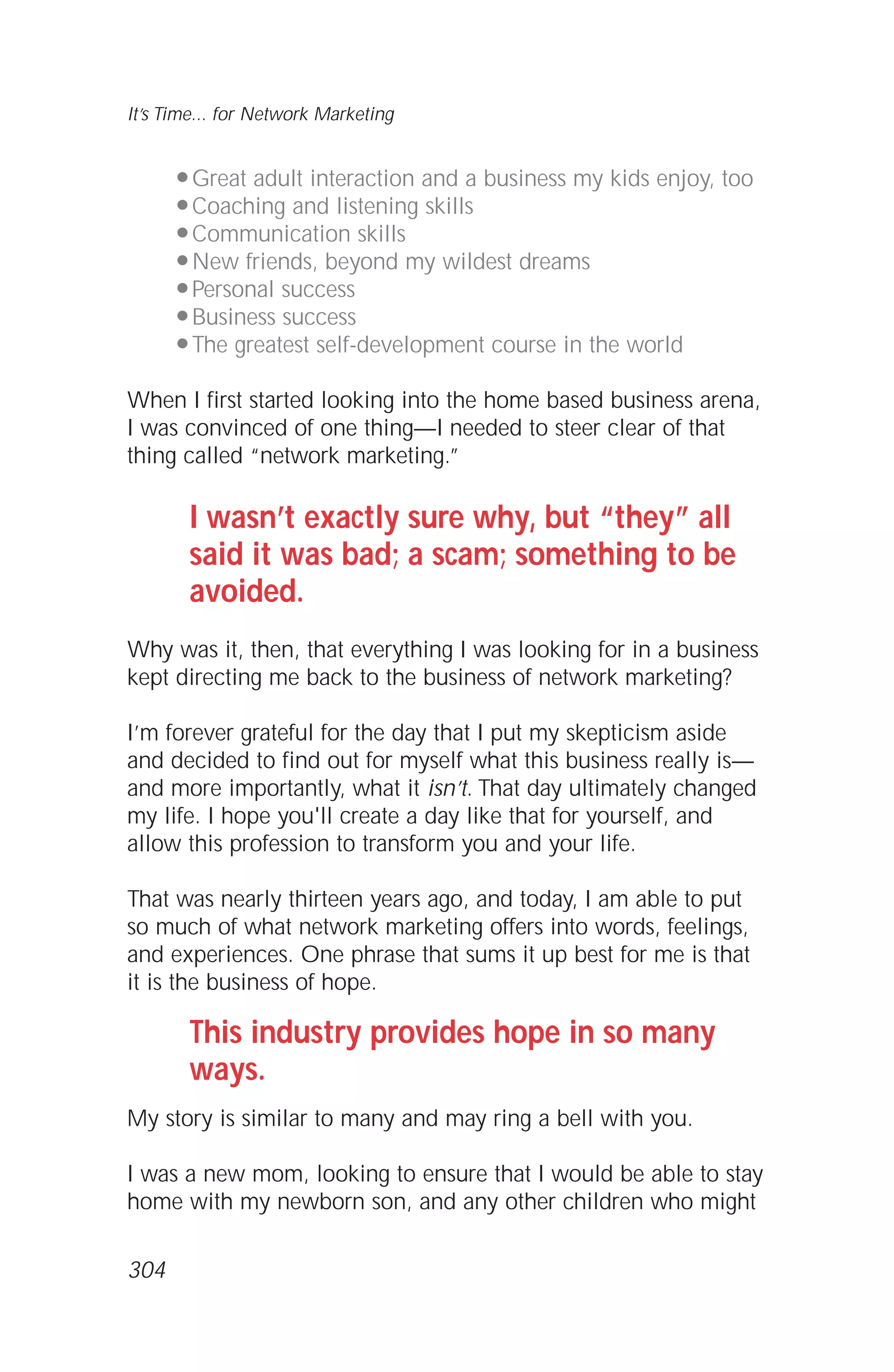 q Great adult interaction and a business my kids enjoy, too
q Coaching and listening skills
q Communication skills
q New friends, beyond my wildest dreams
q Personal success
q Business success
q The greatest self-development course in the world
When I first started looking into the home based business arena,
I was convinced of one thing—I needed to steer clear of that
thing called “network marketing.”
I wasn’t exactly sure why, but “they” all
said it was bad; a scam; something to be
avoided.
Why was it, then, that everything I was looking for in a business
kept directing me back to the business of network marketing?
I’m forever grateful for the day that I put my skepticism aside
and decided to find out for myself what this business really is—
and more importantly, what it isn’t. That day ultimately changed
my life. I hope you'll create a day like that for yourself, and
allow this profession to transform you and your life.
That was nearly thirteen years ago, and today, I am able to put
so much of what network marketing offers into words, feelings,
and experiences. One phrase that sums it up best for me is that
it is the business of hope.
This industry provides hope in so many
ways.
My story is similar to many and may ring a bell with you.
I was a new mom, looking to ensure that I would be able to stay
home with my newborn son, and any other children who might
It’s Time... for Network Marketing
304
 