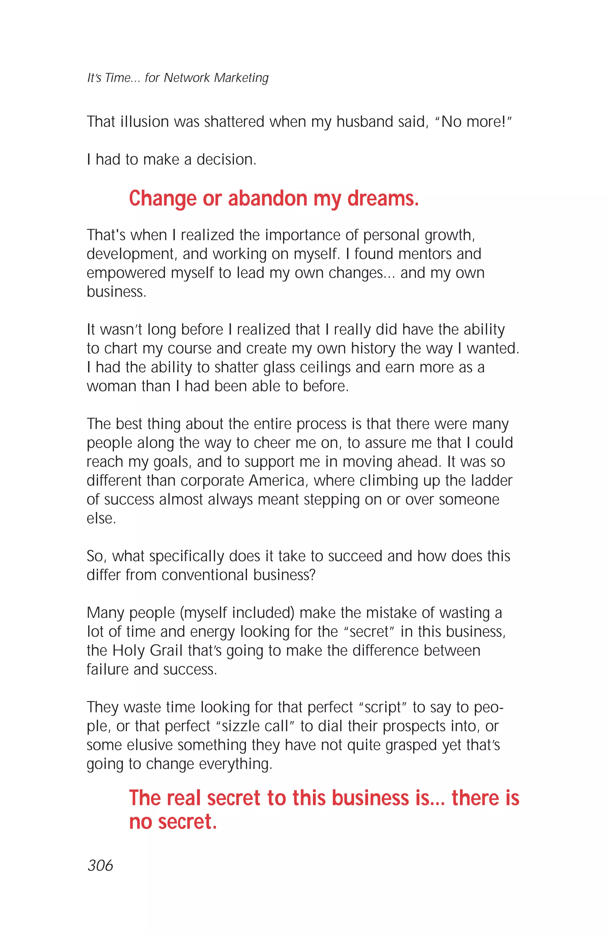 That illusion was shattered when my husband said, “No more!”
I had to make a decision.
Change or abandon my dreams.
That's when I realized the importance of personal growth,
development, and working on myself. I found mentors and
empowered myself to lead my own changes... and my own
business.
It wasn’t long before I realized that I really did have the ability
to chart my course and create my own history the way I wanted.
I had the ability to shatter glass ceilings and earn more as a
woman than I had been able to before.
The best thing about the entire process is that there were many
people along the way to cheer me on, to assure me that I could
reach my goals, and to support me in moving ahead. It was so
different than corporate America, where climbing up the ladder
of success almost always meant stepping on or over someone
else.
So, what specifically does it take to succeed and how does this
differ from conventional business?
Many people (myself included) make the mistake of wasting a
lot of time and energy looking for the “secret” in this business,
the Holy Grail that’s going to make the difference between
failure and success.
They waste time looking for that perfect “script” to say to peo-
ple, or that perfect “sizzle call” to dial their prospects into, or
some elusive something they have not quite grasped yet that’s
going to change everything.
The real secret to this business is... there is
no secret.
It’s Time... for Network Marketing
306
 