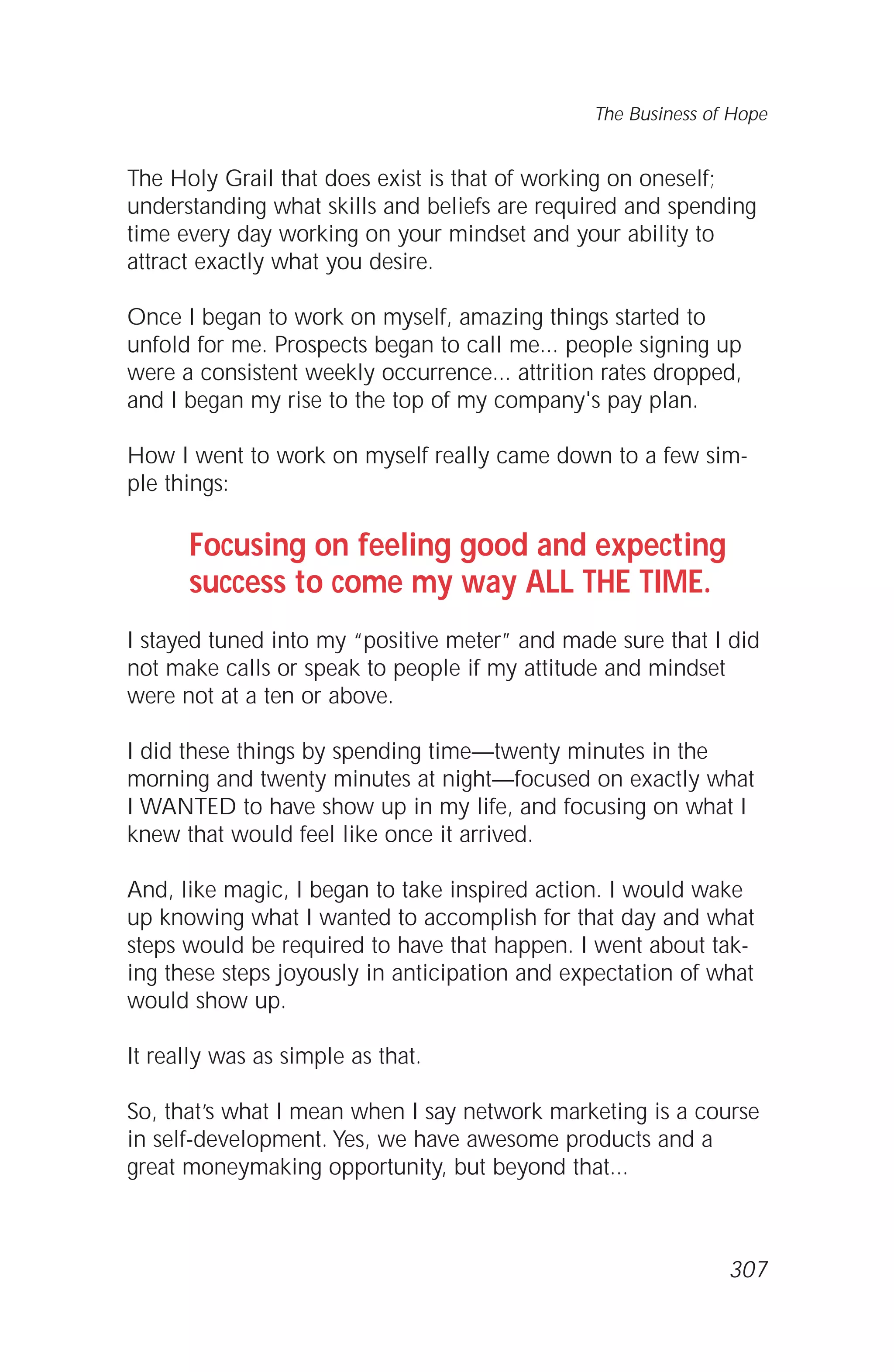 The Holy Grail that does exist is that of working on oneself;
understanding what skills and beliefs are required and spending
time every day working on your mindset and your ability to
attract exactly what you desire.
Once I began to work on myself, amazing things started to
unfold for me. Prospects began to call me... people signing up
were a consistent weekly occurrence... attrition rates dropped,
and I began my rise to the top of my company's pay plan.
How I went to work on myself really came down to a few sim-
ple things:
Focusing on feeling good and expecting
success to come my way ALL THE TIME.
I stayed tuned into my “positive meter” and made sure that I did
not make calls or speak to people if my attitude and mindset
were not at a ten or above.
I did these things by spending time—twenty minutes in the
morning and twenty minutes at night—focused on exactly what
I WANTED to have show up in my life, and focusing on what I
knew that would feel like once it arrived.
And, like magic, I began to take inspired action. I would wake
up knowing what I wanted to accomplish for that day and what
steps would be required to have that happen. I went about tak-
ing these steps joyously in anticipation and expectation of what
would show up.
It really was as simple as that.
So, that’s what I mean when I say network marketing is a course
in self-development. Yes, we have awesome products and a
great moneymaking opportunity, but beyond that...
The Business of Hope
307
 