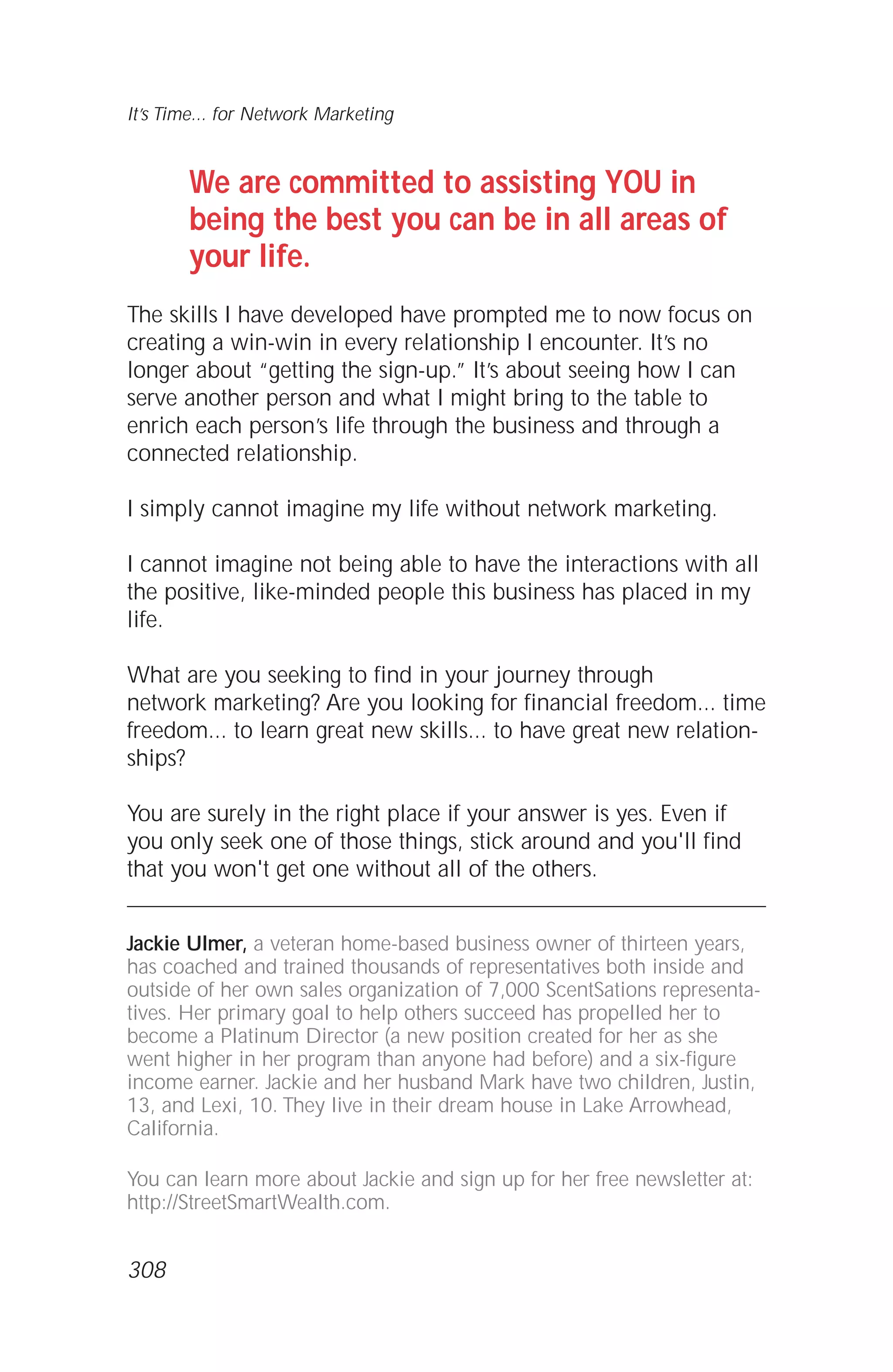 We are committed to assisting YOU in
being the best you can be in all areas of
your life.
The skills I have developed have prompted me to now focus on
creating a win-win in every relationship I encounter. It’s no
longer about “getting the sign-up.” It’s about seeing how I can
serve another person and what I might bring to the table to
enrich each person’s life through the business and through a
connected relationship.
I simply cannot imagine my life without network marketing.
I cannot imagine not being able to have the interactions with all
the positive, like-minded people this business has placed in my
life.
What are you seeking to find in your journey through
network marketing? Are you looking for financial freedom... time
freedom... to learn great new skills... to have great new relation-
ships?
You are surely in the right place if your answer is yes. Even if
you only seek one of those things, stick around and you'll find
that you won't get one without all of the others.
Jackie Ulmer, a veteran home-based business owner of thirteen years,
has coached and trained thousands of representatives both inside and
outside of her own sales organization of 7,000 ScentSations representa-
tives. Her primary goal to help others succeed has propelled her to
become a Platinum Director (a new position created for her as she
went higher in her program than anyone had before) and a six-figure
income earner. Jackie and her husband Mark have two children, Justin,
13, and Lexi, 10. They live in their dream house in Lake Arrowhead,
California.
You can learn more about Jackie and sign up for her free newsletter at:
http://StreetSmartWealth.com.
It’s Time... for Network Marketing
308
 