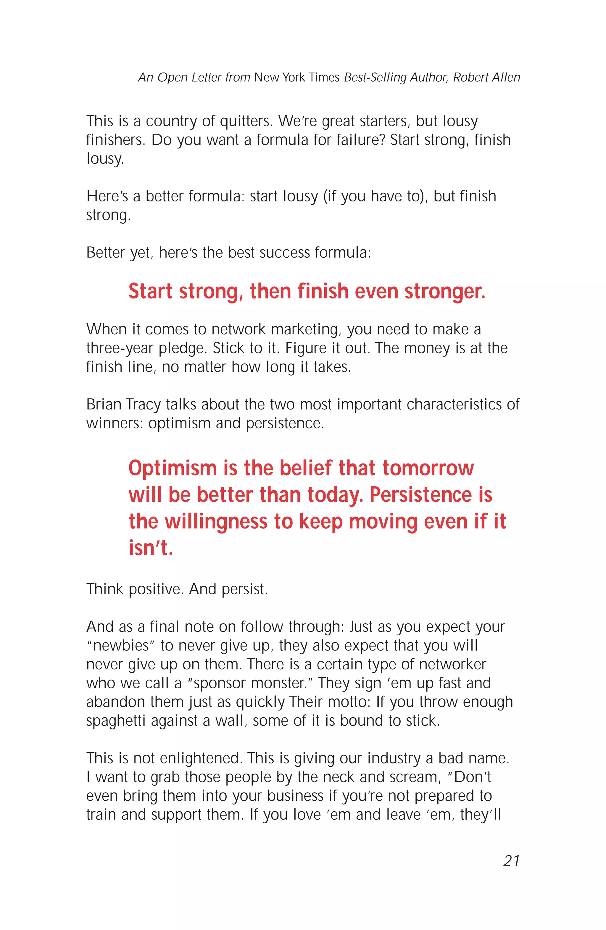 This is a country of quitters. We’re great starters, but lousy
finishers. Do you want a formula for failure? Start strong, finish
lousy.
Here’s a better formula: start lousy (if you have to), but finish
strong.
Better yet, here’s the best success formula:
Start strong, then finish even stronger.
When it comes to network marketing, you need to make a
three-year pledge. Stick to it. Figure it out. The money is at the
finish line, no matter how long it takes.
Brian Tracy talks about the two most important characteristics of
winners: optimism and persistence.
Optimism is the belief that tomorrow
will be better than today. Persistence is
the willingness to keep moving even if it
isn’t.
Think positive. And persist.
And as a final note on follow through: Just as you expect your
“newbies” to never give up, they also expect that you will
never give up on them. There is a certain type of networker
who we call a “sponsor monster.” They sign ’em up fast and
abandon them just as quickly Their motto: If you throw enough
spaghetti against a wall, some of it is bound to stick.
This is not enlightened. This is giving our industry a bad name.
I want to grab those people by the neck and scream, “Don’t
even bring them into your business if you’re not prepared to
train and support them. If you love ’em and leave ’em, they’ll
21
An Open Letter from New York Times Best-Selling Author, Robert Allen
 