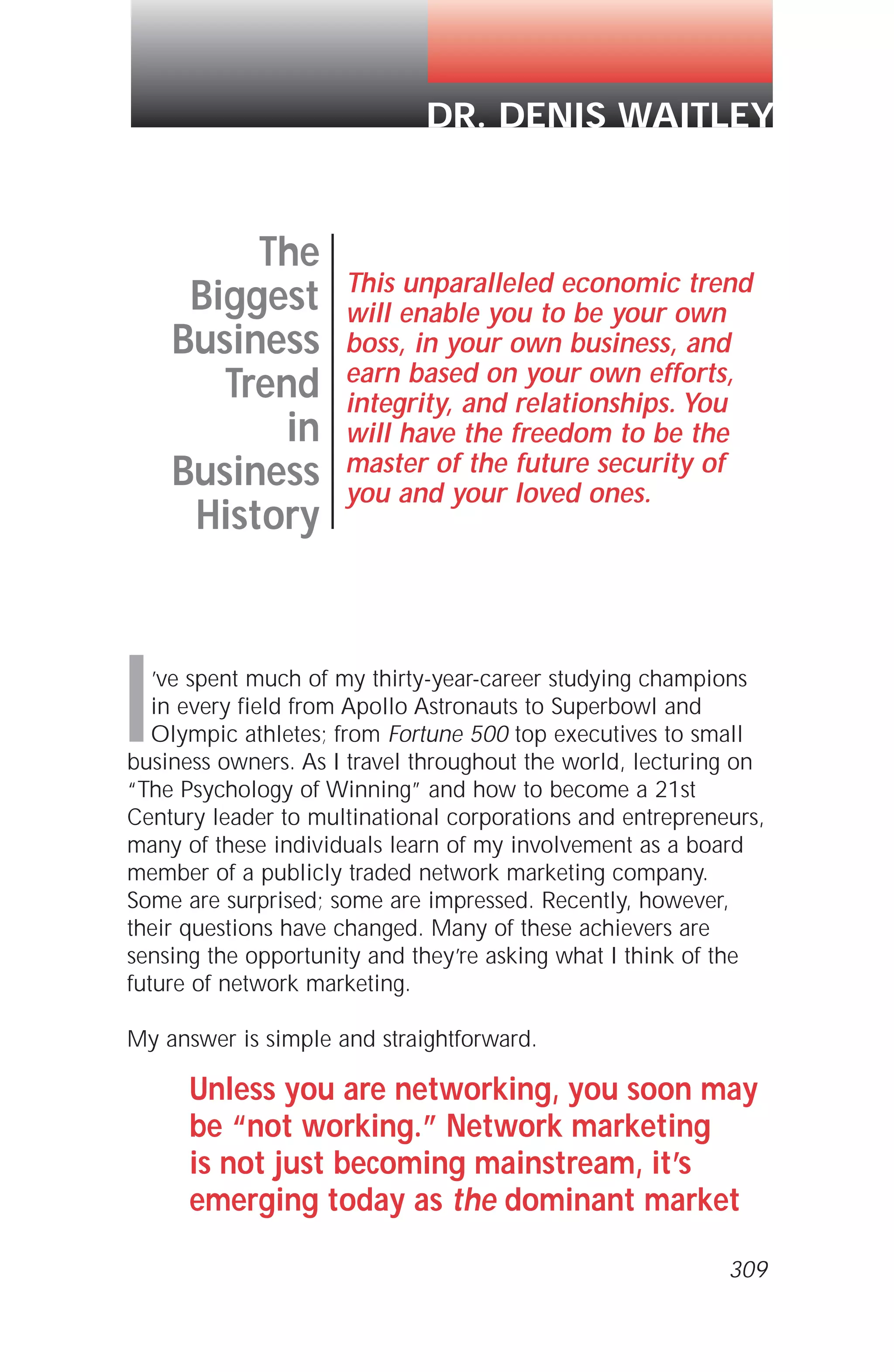 I’ve spent much of my thirty-year-career studying champions
in every field from Apollo Astronauts to Superbowl and
Olympic athletes; from Fortune 500 top executives to small
business owners. As I travel throughout the world, lecturing on
“The Psychology of Winning” and how to become a 21st
Century leader to multinational corporations and entrepreneurs,
many of these individuals learn of my involvement as a board
member of a publicly traded network marketing company.
Some are surprised; some are impressed. Recently, however,
their questions have changed. Many of these achievers are
sensing the opportunity and they’re asking what I think of the
future of network marketing.
My answer is simple and straightforward.
Unless you are networking, you soon may
be “not working.” Network marketing
is not just becoming mainstream, it’s
emerging today as the dominant market
The
Biggest
Business
Trend
in
Business
History
This unparalleled economic trend
will enable you to be your own
boss, in your own business, and
earn based on your own efforts,
integrity, and relationships. You
will have the freedom to be the
master of the future security of
you and your loved ones.
DR. DENIS WAITLEY
309
 