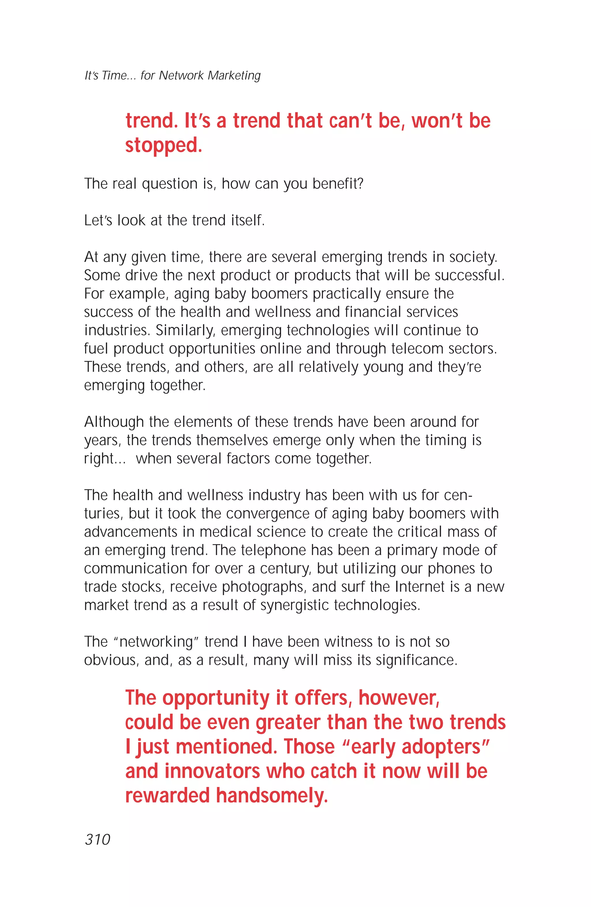 trend. It’s a trend that can’t be, won’t be
stopped.
The real question is, how can you benefit?
Let’s look at the trend itself.
At any given time, there are several emerging trends in society.
Some drive the next product or products that will be successful.
For example, aging baby boomers practically ensure the
success of the health and wellness and financial services
industries. Similarly, emerging technologies will continue to
fuel product opportunities online and through telecom sectors.
These trends, and others, are all relatively young and they’re
emerging together.
Although the elements of these trends have been around for
years, the trends themselves emerge only when the timing is
right... when several factors come together.
The health and wellness industry has been with us for cen-
turies, but it took the convergence of aging baby boomers with
advancements in medical science to create the critical mass of
an emerging trend. The telephone has been a primary mode of
communication for over a century, but utilizing our phones to
trade stocks, receive photographs, and surf the Internet is a new
market trend as a result of synergistic technologies.
The “networking” trend I have been witness to is not so
obvious, and, as a result, many will miss its significance.
The opportunity it offers, however,
could be even greater than the two trends
I just mentioned. Those “early adopters”
and innovators who catch it now will be
rewarded handsomely.
It’s Time... for Network Marketing
310
 