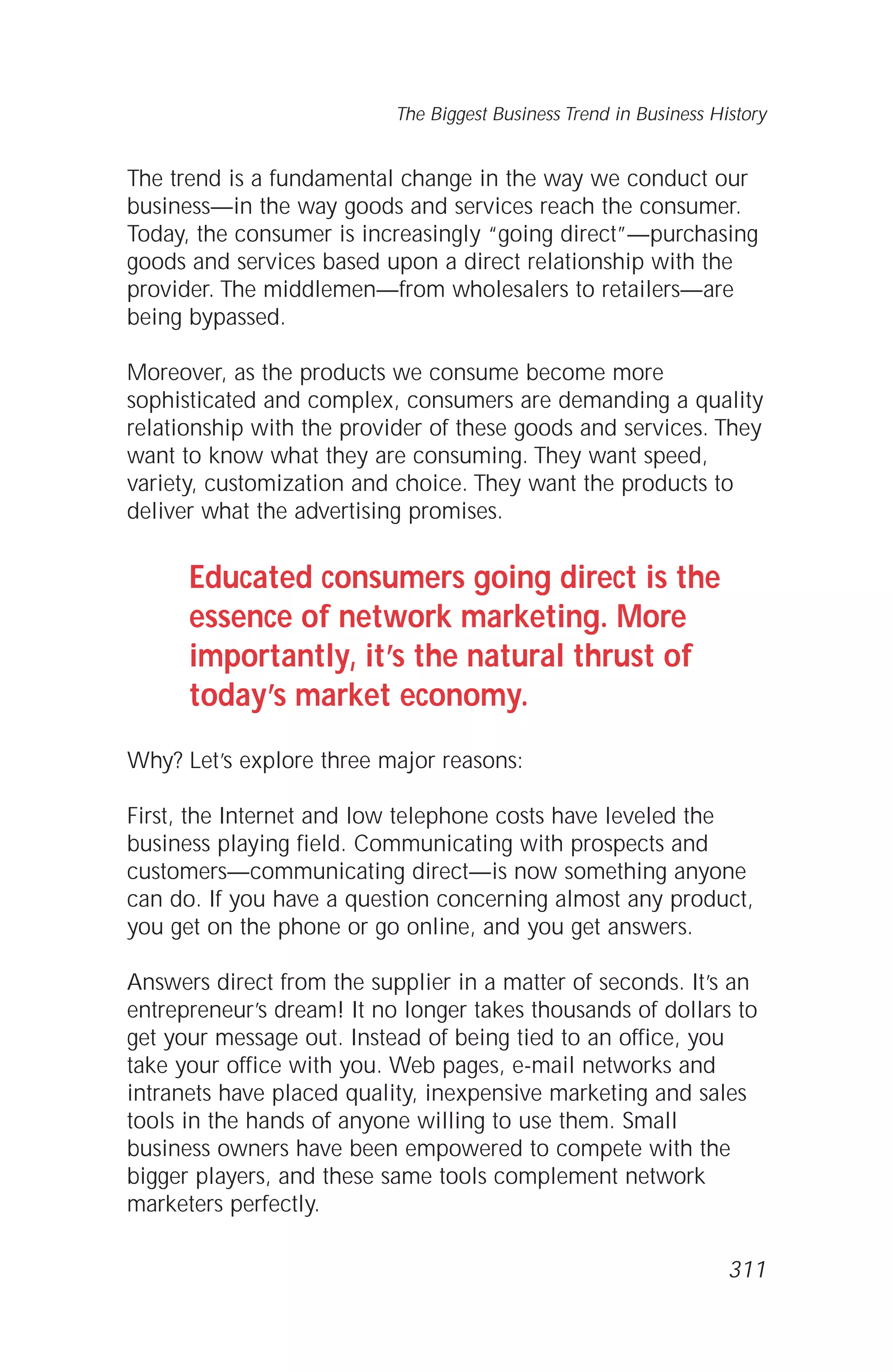 The trend is a fundamental change in the way we conduct our
business—in the way goods and services reach the consumer.
Today, the consumer is increasingly “going direct”—purchasing
goods and services based upon a direct relationship with the
provider. The middlemen—from wholesalers to retailers—are
being bypassed.
Moreover, as the products we consume become more
sophisticated and complex, consumers are demanding a quality
relationship with the provider of these goods and services. They
want to know what they are consuming. They want speed,
variety, customization and choice. They want the products to
deliver what the advertising promises.
Educated consumers going direct is the
essence of network marketing. More
importantly, it’s the natural thrust of
today’s market economy.
Why? Let’s explore three major reasons:
First, the Internet and low telephone costs have leveled the
business playing field. Communicating with prospects and
customers—communicating direct—is now something anyone
can do. If you have a question concerning almost any product,
you get on the phone or go online, and you get answers.
Answers direct from the supplier in a matter of seconds. It’s an
entrepreneur’s dream! It no longer takes thousands of dollars to
get your message out. Instead of being tied to an office, you
take your office with you. Web pages, e-mail networks and
intranets have placed quality, inexpensive marketing and sales
tools in the hands of anyone willing to use them. Small
business owners have been empowered to compete with the
bigger players, and these same tools complement network
marketers perfectly.
The Biggest Business Trend in Business History
311
 