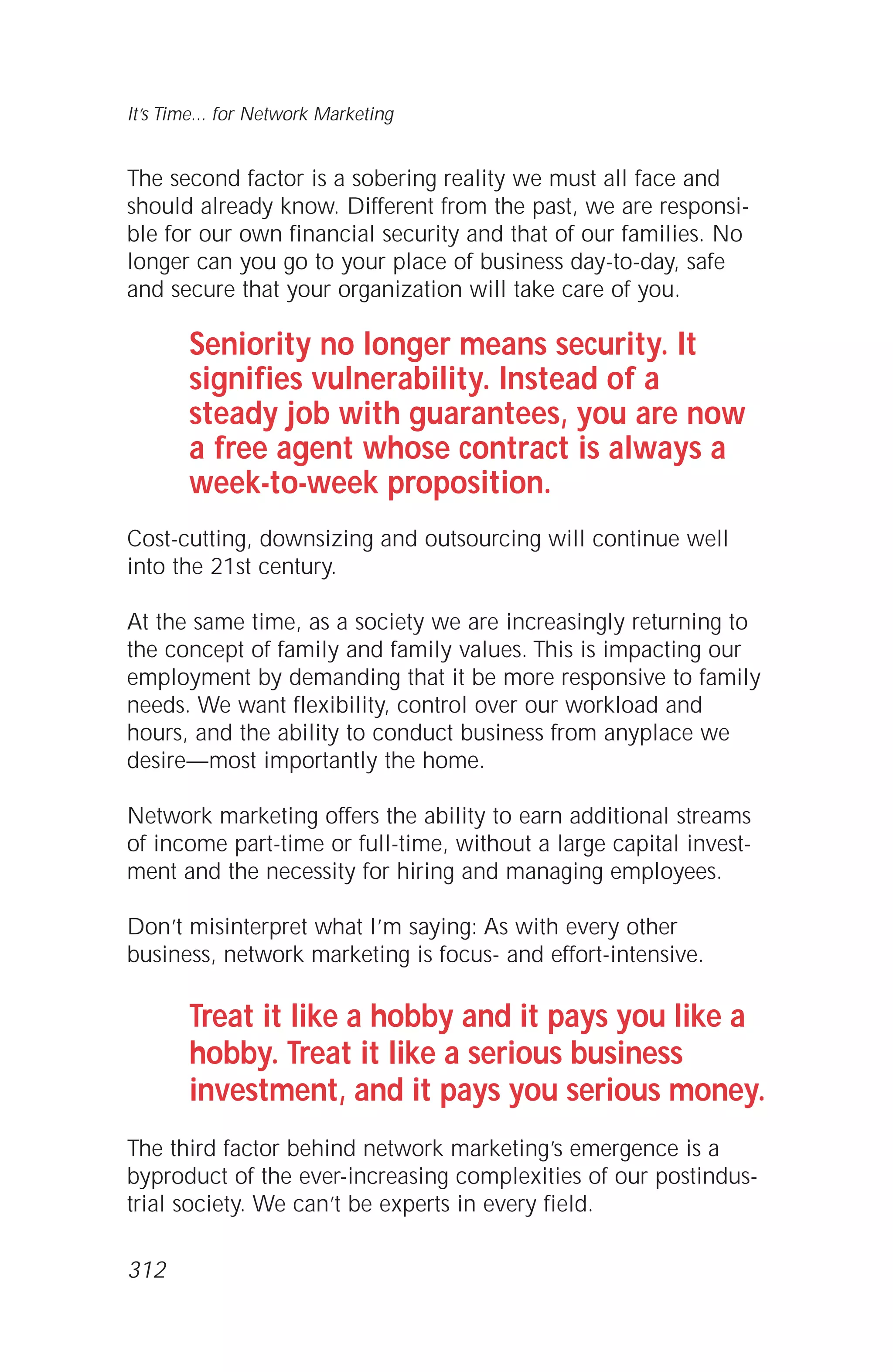 The second factor is a sobering reality we must all face and
should already know. Different from the past, we are responsi-
ble for our own financial security and that of our families. No
longer can you go to your place of business day-to-day, safe
and secure that your organization will take care of you.
Seniority no longer means security. It
signifies vulnerability. Instead of a
steady job with guarantees, you are now
a free agent whose contract is always a
week-to-week proposition.
Cost-cutting, downsizing and outsourcing will continue well
into the 21st century.
At the same time, as a society we are increasingly returning to
the concept of family and family values. This is impacting our
employment by demanding that it be more responsive to family
needs. We want flexibility, control over our workload and
hours, and the ability to conduct business from anyplace we
desire—most importantly the home.
Network marketing offers the ability to earn additional streams
of income part-time or full-time, without a large capital invest-
ment and the necessity for hiring and managing employees.
Don’t misinterpret what I’m saying: As with every other
business, network marketing is focus- and effort-intensive.
Treat it like a hobby and it pays you like a
hobby. Treat it like a serious business
investment, and it pays you serious money.
The third factor behind network marketing’s emergence is a
byproduct of the ever-increasing complexities of our postindus-
trial society. We can’t be experts in every field.
It’s Time... for Network Marketing
312
 