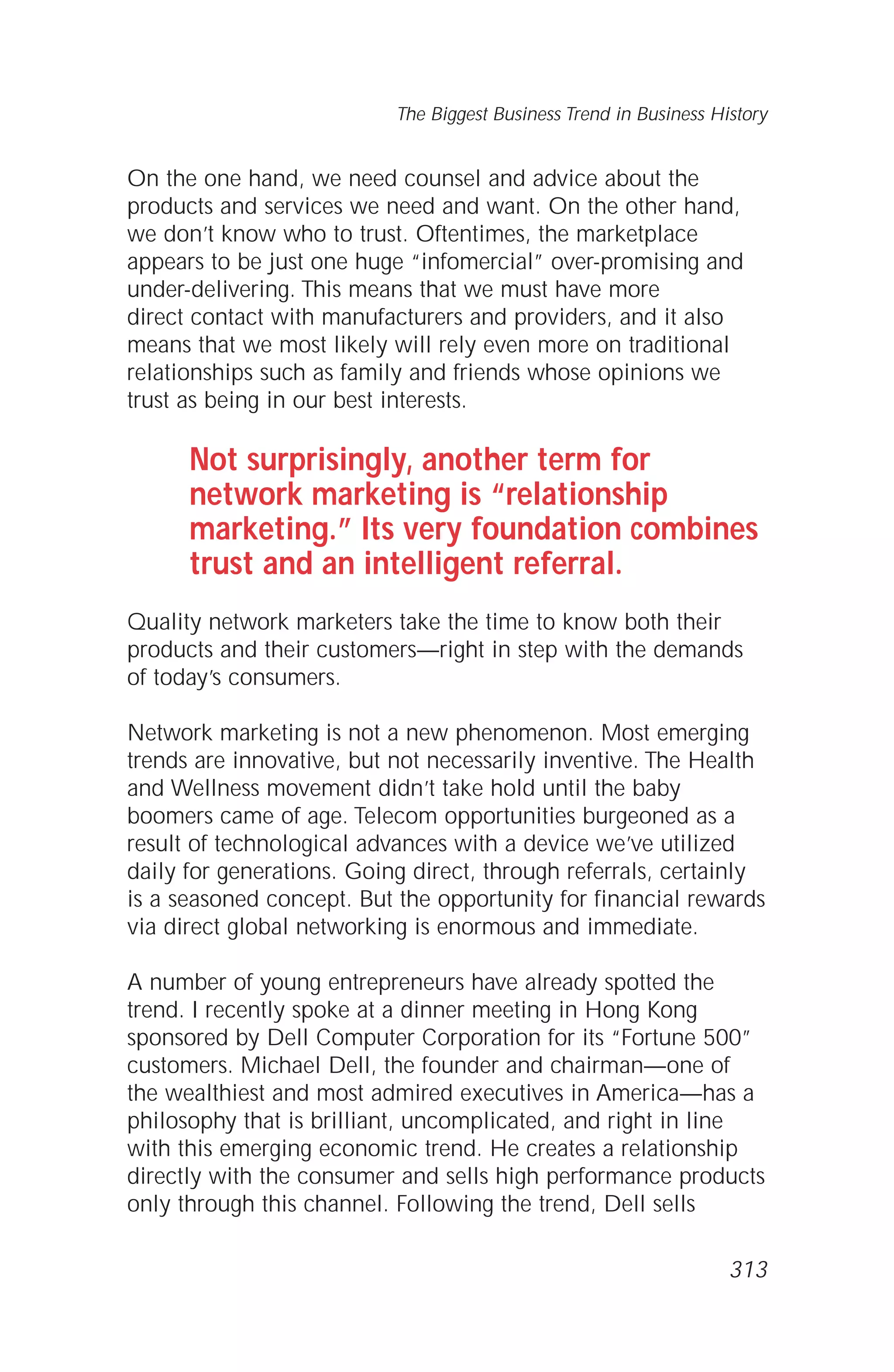 On the one hand, we need counsel and advice about the
products and services we need and want. On the other hand,
we don’t know who to trust. Oftentimes, the marketplace
appears to be just one huge “infomercial” over-promising and
under-delivering. This means that we must have more
direct contact with manufacturers and providers, and it also
means that we most likely will rely even more on traditional
relationships such as family and friends whose opinions we
trust as being in our best interests.
Not surprisingly, another term for
network marketing is “relationship
marketing.” Its very foundation combines
trust and an intelligent referral.
Quality network marketers take the time to know both their
products and their customers—right in step with the demands
of today’s consumers.
Network marketing is not a new phenomenon. Most emerging
trends are innovative, but not necessarily inventive. The Health
and Wellness movement didn’t take hold until the baby
boomers came of age. Telecom opportunities burgeoned as a
result of technological advances with a device we’ve utilized
daily for generations. Going direct, through referrals, certainly
is a seasoned concept. But the opportunity for financial rewards
via direct global networking is enormous and immediate.
A number of young entrepreneurs have already spotted the
trend. I recently spoke at a dinner meeting in Hong Kong
sponsored by Dell Computer Corporation for its “Fortune 500”
customers. Michael Dell, the founder and chairman—one of
the wealthiest and most admired executives in America—has a
philosophy that is brilliant, uncomplicated, and right in line
with this emerging economic trend. He creates a relationship
directly with the consumer and sells high performance products
only through this channel. Following the trend, Dell sells
The Biggest Business Trend in Business History
313
 