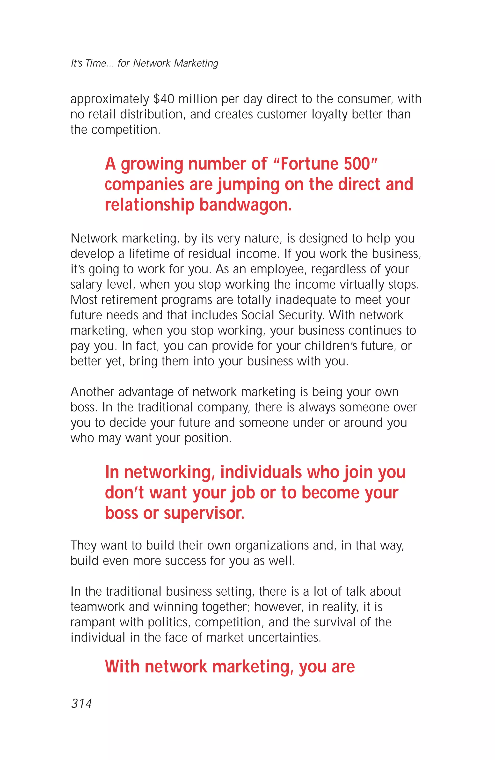 approximately $40 million per day direct to the consumer, with
no retail distribution, and creates customer loyalty better than
the competition.
A growing number of “Fortune 500”
companies are jumping on the direct and
relationship bandwagon.
Network marketing, by its very nature, is designed to help you
develop a lifetime of residual income. If you work the business,
it’s going to work for you. As an employee, regardless of your
salary level, when you stop working the income virtually stops.
Most retirement programs are totally inadequate to meet your
future needs and that includes Social Security. With network
marketing, when you stop working, your business continues to
pay you. In fact, you can provide for your children’s future, or
better yet, bring them into your business with you.
Another advantage of network marketing is being your own
boss. In the traditional company, there is always someone over
you to decide your future and someone under or around you
who may want your position.
In networking, individuals who join you
don’t want your job or to become your
boss or supervisor.
They want to build their own organizations and, in that way,
build even more success for you as well.
In the traditional business setting, there is a lot of talk about
teamwork and winning together; however, in reality, it is
rampant with politics, competition, and the survival of the
individual in the face of market uncertainties.
With network marketing, you are
It’s Time... for Network Marketing
314
 