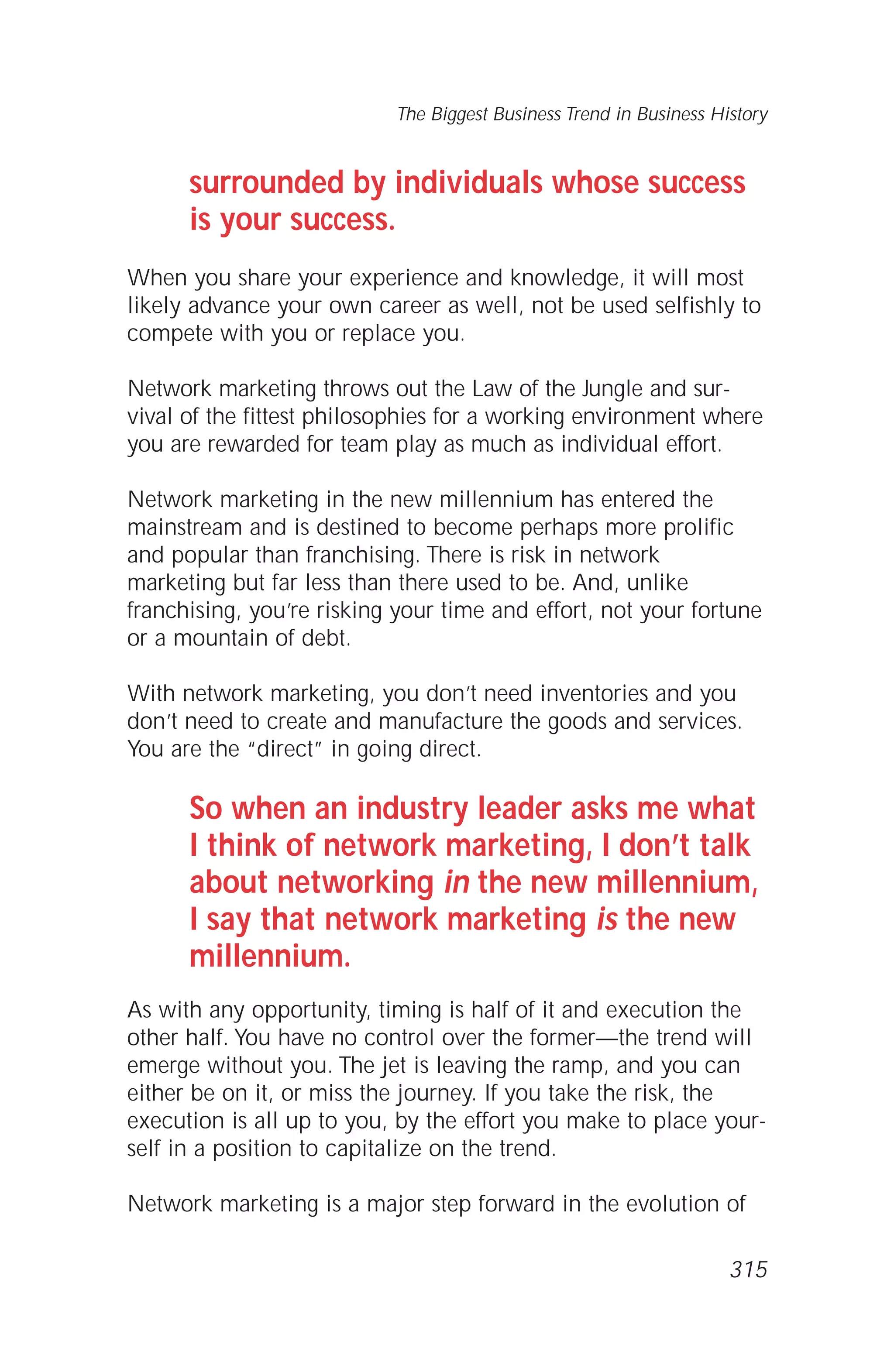 surrounded by individuals whose success
is your success.
When you share your experience and knowledge, it will most
likely advance your own career as well, not be used selfishly to
compete with you or replace you.
Network marketing throws out the Law of the Jungle and sur-
vival of the fittest philosophies for a working environment where
you are rewarded for team play as much as individual effort.
Network marketing in the new millennium has entered the
mainstream and is destined to become perhaps more prolific
and popular than franchising. There is risk in network
marketing but far less than there used to be. And, unlike
franchising, you’re risking your time and effort, not your fortune
or a mountain of debt.
With network marketing, you don’t need inventories and you
don’t need to create and manufacture the goods and services.
You are the “direct” in going direct.
So when an industry leader asks me what
I think of network marketing, I don’t talk
about networking in the new millennium,
I say that network marketing is the new
millennium.
As with any opportunity, timing is half of it and execution the
other half. You have no control over the former—the trend will
emerge without you. The jet is leaving the ramp, and you can
either be on it, or miss the journey. If you take the risk, the
execution is all up to you, by the effort you make to place your-
self in a position to capitalize on the trend.
Network marketing is a major step forward in the evolution of
The Biggest Business Trend in Business History
315
 