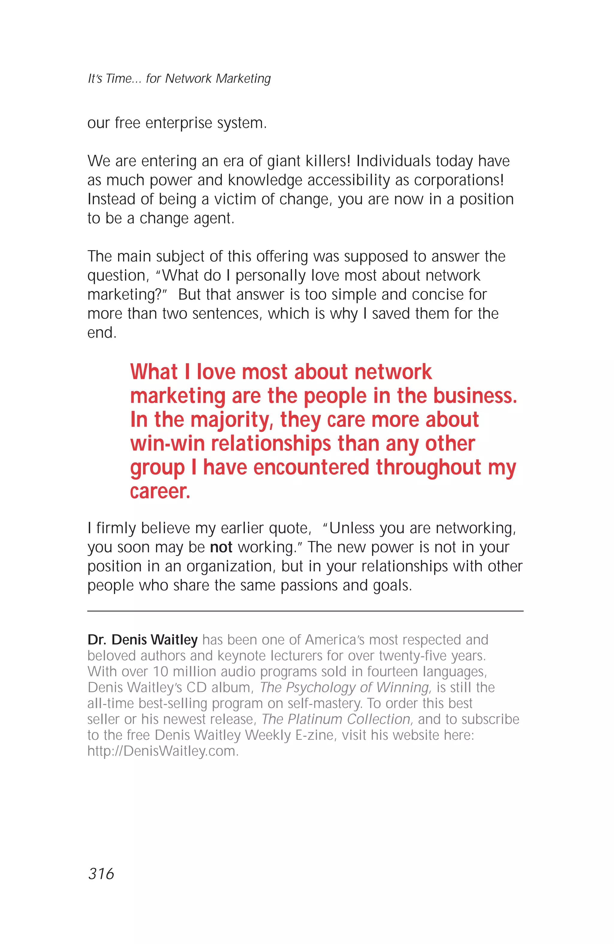 our free enterprise system.
We are entering an era of giant killers! Individuals today have
as much power and knowledge accessibility as corporations!
Instead of being a victim of change, you are now in a position
to be a change agent.
The main subject of this offering was supposed to answer the
question, “What do I personally love most about network
marketing?” But that answer is too simple and concise for
more than two sentences, which is why I saved them for the
end.
What I love most about network
marketing are the people in the business.
In the majority, they care more about
win-win relationships than any other
group I have encountered throughout my
career.
I firmly believe my earlier quote, “Unless you are networking,
you soon may be not working.” The new power is not in your
position in an organization, but in your relationships with other
people who share the same passions and goals.
Dr. Denis Waitley has been one of America’s most respected and
beloved authors and keynote lecturers for over twenty-five years.
With over 10 million audio programs sold in fourteen languages,
Denis Waitley’s CD album, The Psychology of Winning, is still the
all-time best-selling program on self-mastery. To order this best
seller or his newest release, The Platinum Collection, and to subscribe
to the free Denis Waitley Weekly E-zine, visit his website here:
http://DenisWaitley.com.
It’s Time... for Network Marketing
316
 