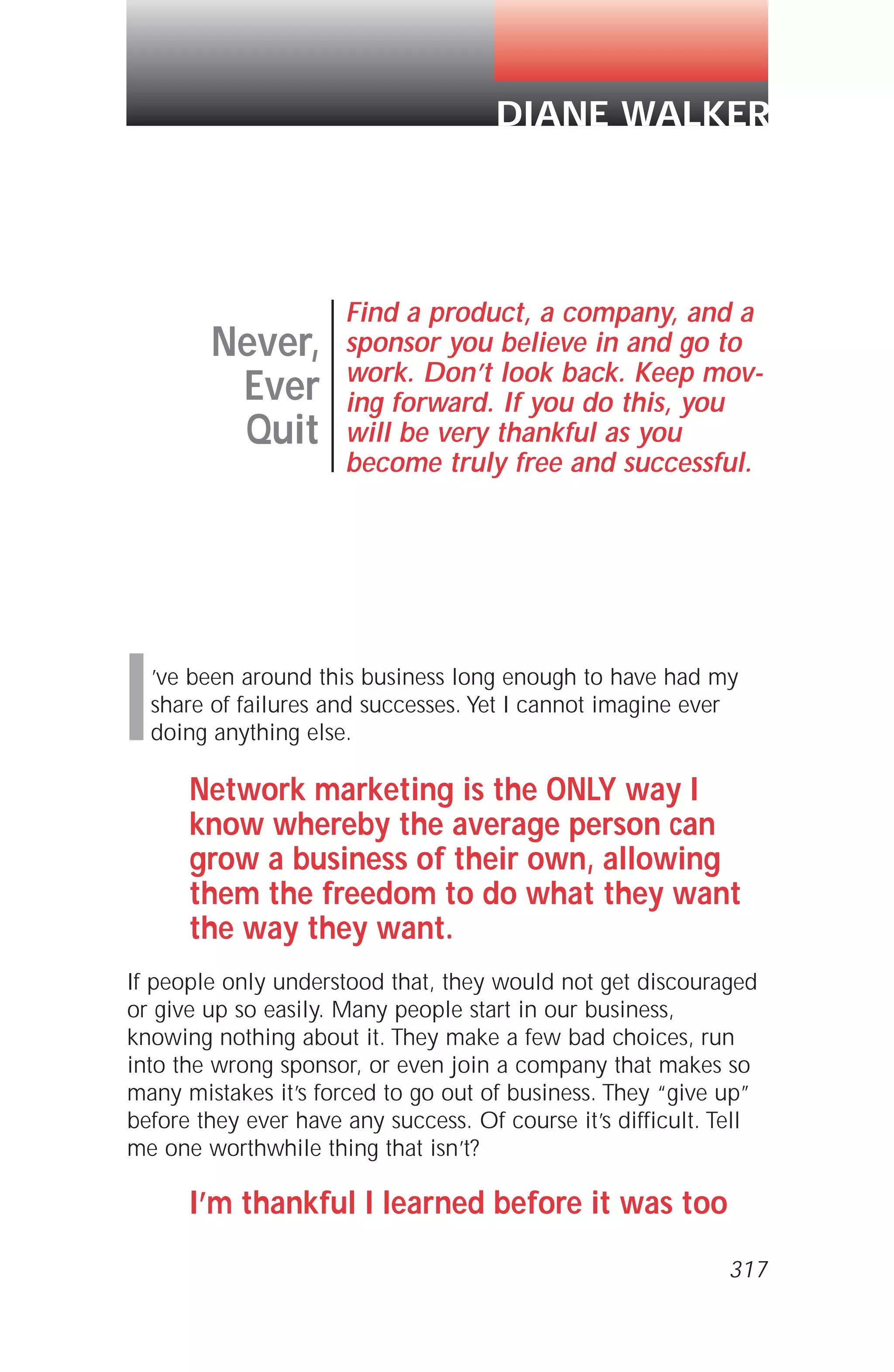 I’ve been around this business long enough to have had my
share of failures and successes. Yet I cannot imagine ever
doing anything else.
Network marketing is the ONLY way I
know whereby the average person can
grow a business of their own, allowing
them the freedom to do what they want
the way they want.
If people only understood that, they would not get discouraged
or give up so easily. Many people start in our business,
knowing nothing about it. They make a few bad choices, run
into the wrong sponsor, or even join a company that makes so
many mistakes it’s forced to go out of business. They “give up”
before they ever have any success. Of course it’s difficult. Tell
me one worthwhile thing that isn’t?
I’m thankful I learned before it was too
Never,
Ever
Quit
Find a product, a company, and a
sponsor you believe in and go to
work. Don’t look back. Keep mov-
ing forward. If you do this, you
will be very thankful as you
become truly free and successful.
DIANE WALKER
317
 