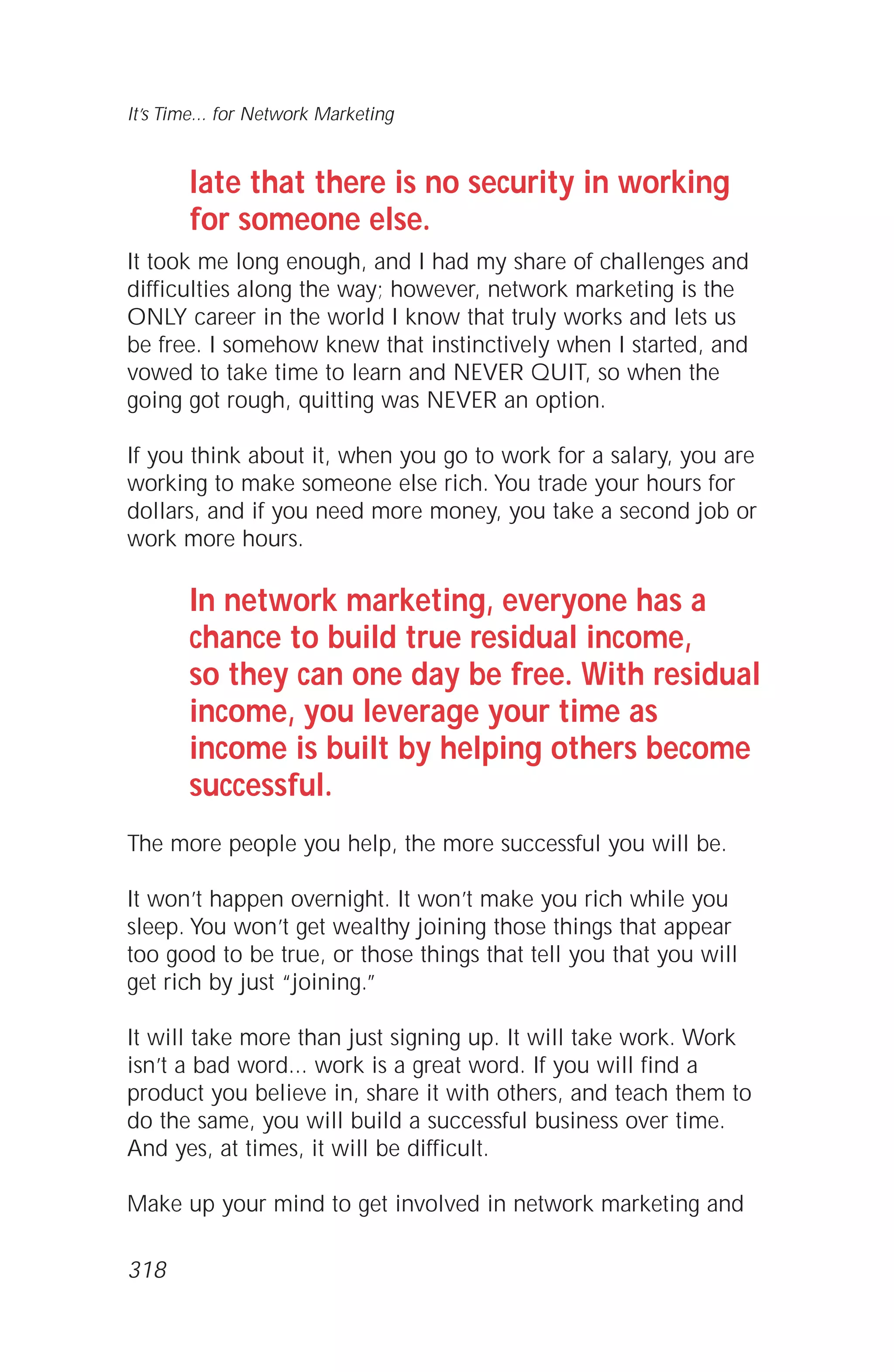 late that there is no security in working
for someone else.
It took me long enough, and I had my share of challenges and
difficulties along the way; however, network marketing is the
ONLY career in the world I know that truly works and lets us
be free. I somehow knew that instinctively when I started, and
vowed to take time to learn and NEVER QUIT, so when the
going got rough, quitting was NEVER an option.
If you think about it, when you go to work for a salary, you are
working to make someone else rich. You trade your hours for
dollars, and if you need more money, you take a second job or
work more hours.
In network marketing, everyone has a
chance to build true residual income,
so they can one day be free. With residual
income, you leverage your time as
income is built by helping others become
successful.
The more people you help, the more successful you will be.
It won’t happen overnight. It won’t make you rich while you
sleep. You won’t get wealthy joining those things that appear
too good to be true, or those things that tell you that you will
get rich by just “joining.”
It will take more than just signing up. It will take work. Work
isn’t a bad word... work is a great word. If you will find a
product you believe in, share it with others, and teach them to
do the same, you will build a successful business over time.
And yes, at times, it will be difficult.
Make up your mind to get involved in network marketing and
It’s Time... for Network Marketing
318
 