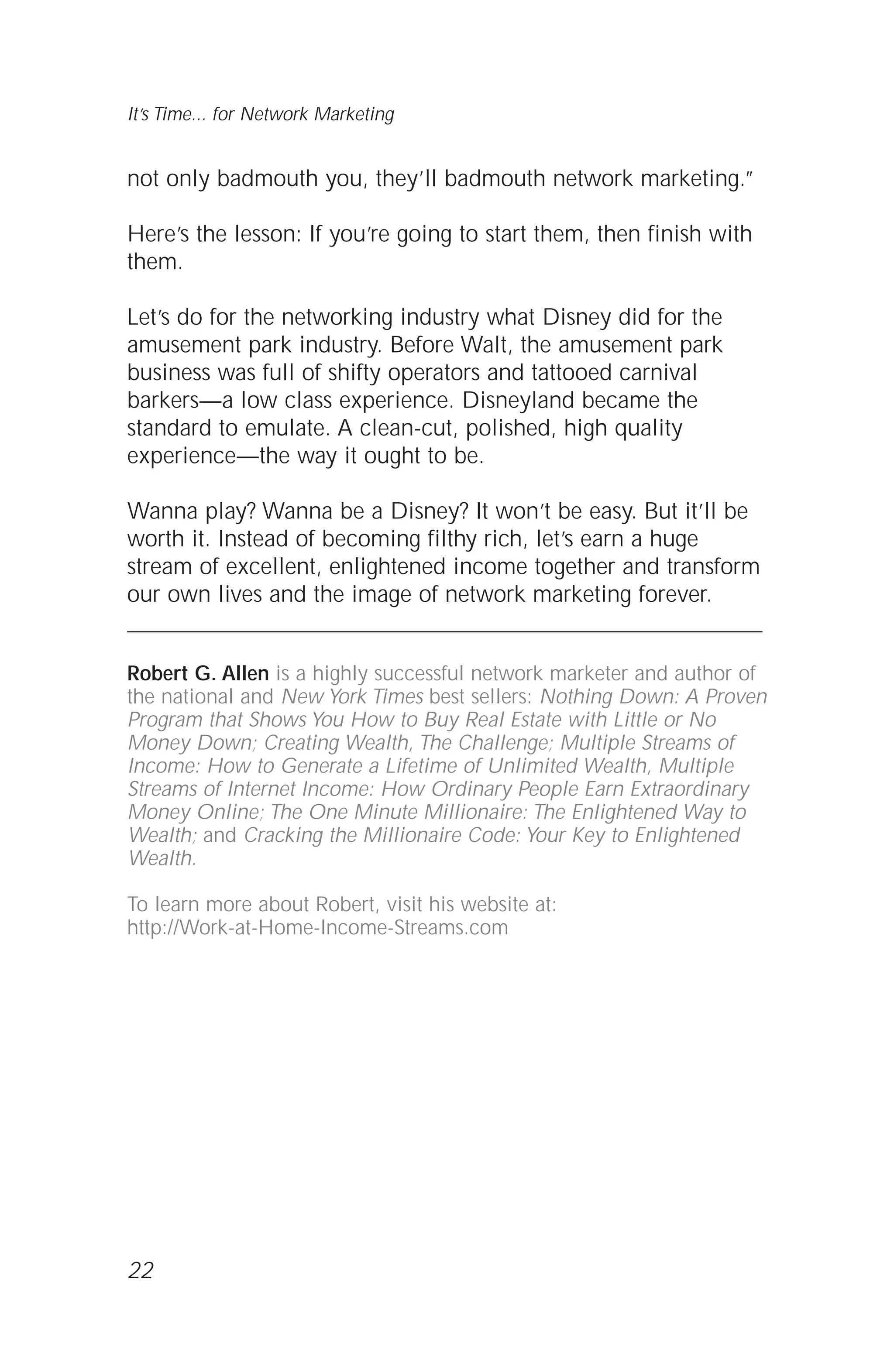 not only badmouth you, they’ll badmouth network marketing.”
Here’s the lesson: If you’re going to start them, then finish with
them.
Let’s do for the networking industry what Disney did for the
amusement park industry. Before Walt, the amusement park
business was full of shifty operators and tattooed carnival
barkers—a low class experience. Disneyland became the
standard to emulate. A clean-cut, polished, high quality
experience—the way it ought to be.
Wanna play? Wanna be a Disney? It won’t be easy. But it’ll be
worth it. Instead of becoming filthy rich, let’s earn a huge
stream of excellent, enlightened income together and transform
our own lives and the image of network marketing forever.
Robert G. Allen is a highly successful network marketer and author of
the national and New York Times best sellers: Nothing Down: A Proven
Program that Shows You How to Buy Real Estate with Little or No
Money Down; Creating Wealth, The Challenge; Multiple Streams of
Income: How to Generate a Lifetime of Unlimited Wealth, Multiple
Streams of Internet Income: How Ordinary People Earn Extraordinary
Money Online; The One Minute Millionaire: The Enlightened Way to
Wealth; and Cracking the Millionaire Code: Your Key to Enlightened
Wealth.
To learn more about Robert, visit his website at:
http://Work-at-Home-Income-Streams.com
22
It’s Time... for Network Marketing
 