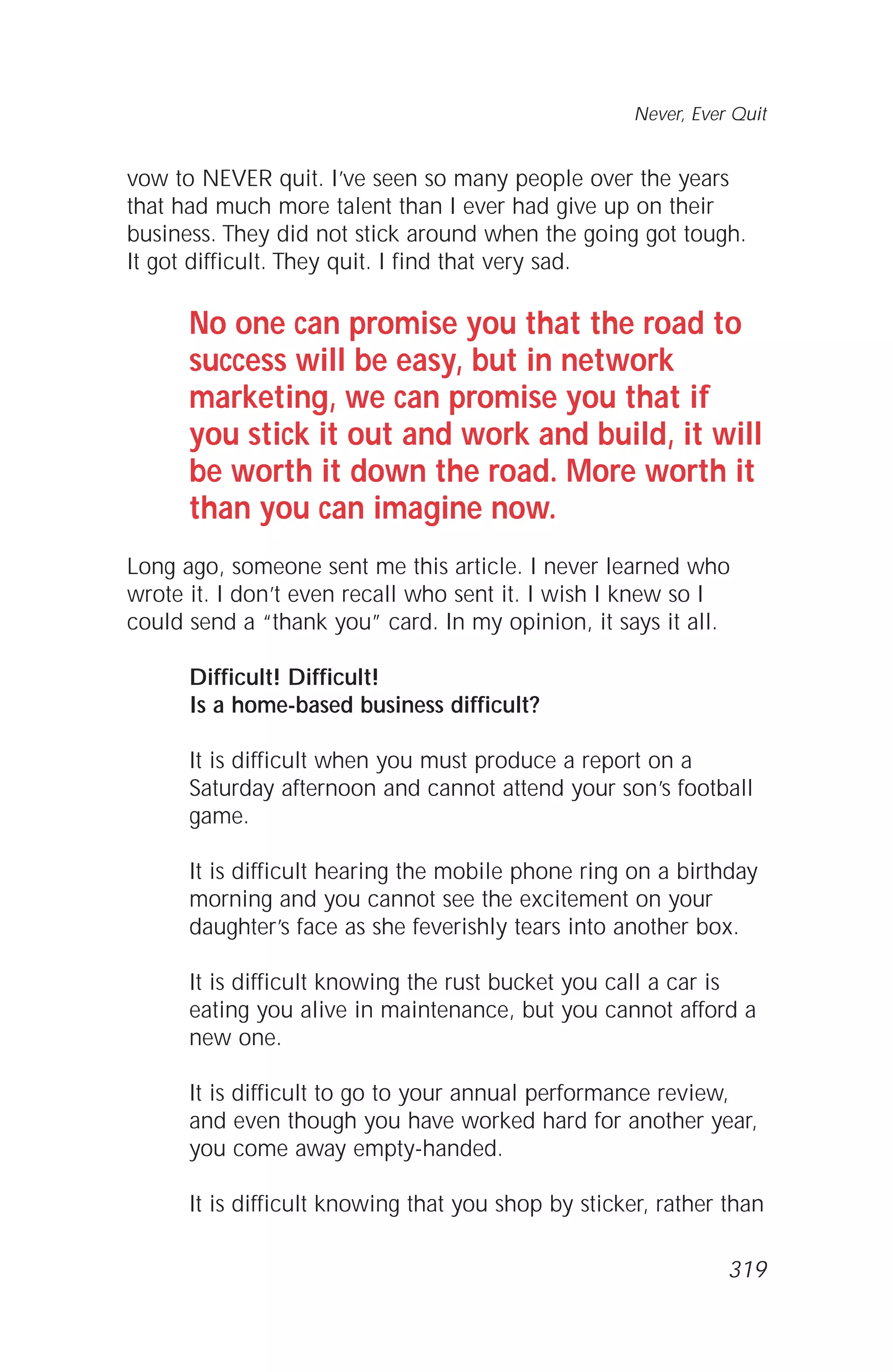 vow to NEVER quit. I’ve seen so many people over the years
that had much more talent than I ever had give up on their
business. They did not stick around when the going got tough.
It got difficult. They quit. I find that very sad.
No one can promise you that the road to
success will be easy, but in network
marketing, we can promise you that if
you stick it out and work and build, it will
be worth it down the road. More worth it
than you can imagine now.
Long ago, someone sent me this article. I never learned who
wrote it. I don’t even recall who sent it. I wish I knew so I
could send a “thank you” card. In my opinion, it says it all.
Difficult! Difficult!
Is a home-based business difficult?
It is difficult when you must produce a report on a
Saturday afternoon and cannot attend your son’s football
game.
It is difficult hearing the mobile phone ring on a birthday
morning and you cannot see the excitement on your
daughter’s face as she feverishly tears into another box.
It is difficult knowing the rust bucket you call a car is
eating you alive in maintenance, but you cannot afford a
new one.
It is difficult to go to your annual performance review,
and even though you have worked hard for another year,
you come away empty-handed.
It is difficult knowing that you shop by sticker, rather than
Never, Ever Quit
319
 