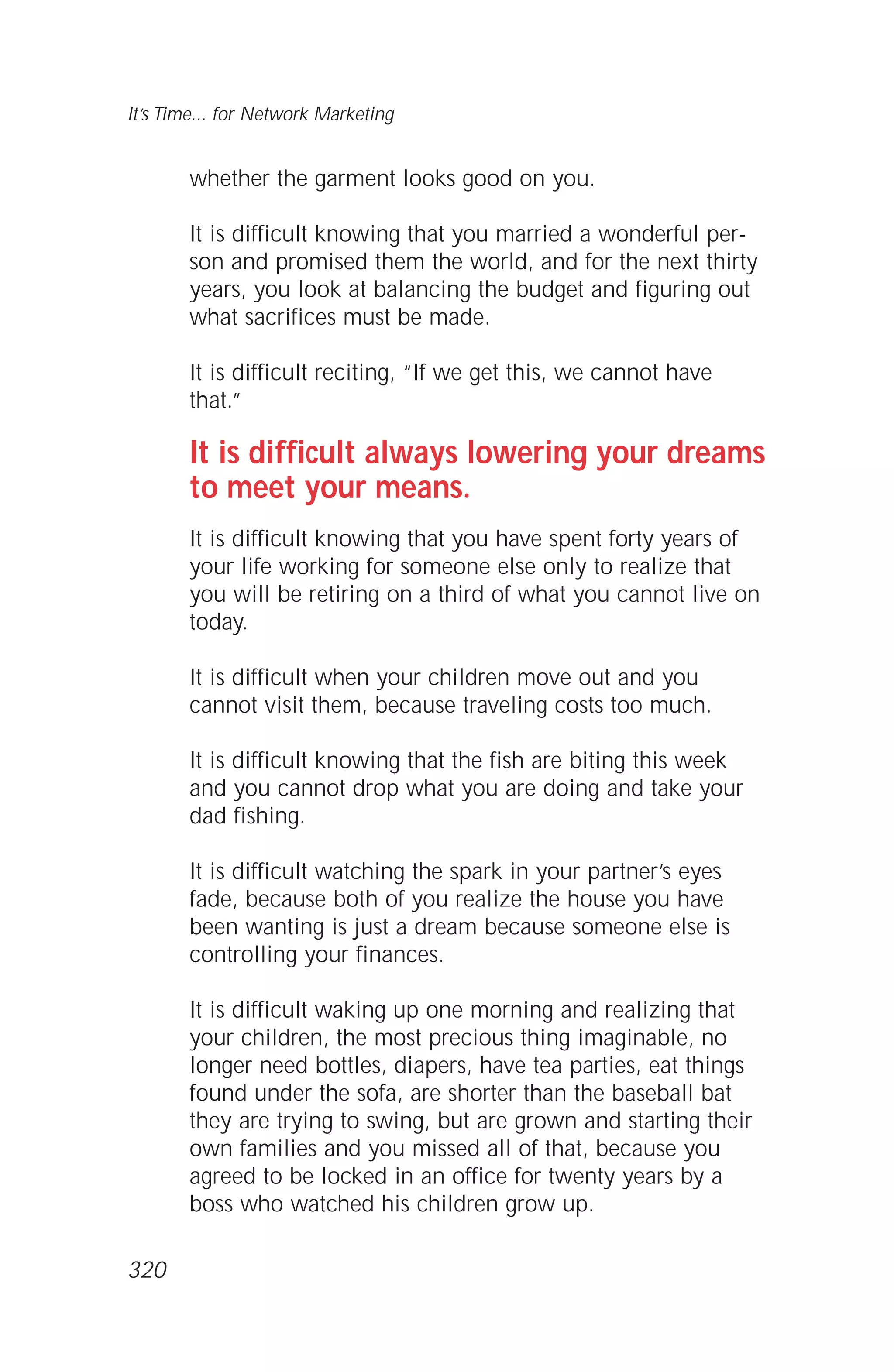 whether the garment looks good on you.
It is difficult knowing that you married a wonderful per-
son and promised them the world, and for the next thirty
years, you look at balancing the budget and figuring out
what sacrifices must be made.
It is difficult reciting, “If we get this, we cannot have
that.”
It is difficult always lowering your dreams
to meet your means.
It is difficult knowing that you have spent forty years of
your life working for someone else only to realize that
you will be retiring on a third of what you cannot live on
today.
It is difficult when your children move out and you
cannot visit them, because traveling costs too much.
It is difficult knowing that the fish are biting this week
and you cannot drop what you are doing and take your
dad fishing.
It is difficult watching the spark in your partner’s eyes
fade, because both of you realize the house you have
been wanting is just a dream because someone else is
controlling your finances.
It is difficult waking up one morning and realizing that
your children, the most precious thing imaginable, no
longer need bottles, diapers, have tea parties, eat things
found under the sofa, are shorter than the baseball bat
they are trying to swing, but are grown and starting their
own families and you missed all of that, because you
agreed to be locked in an office for twenty years by a
boss who watched his children grow up.
It’s Time... for Network Marketing
320
 