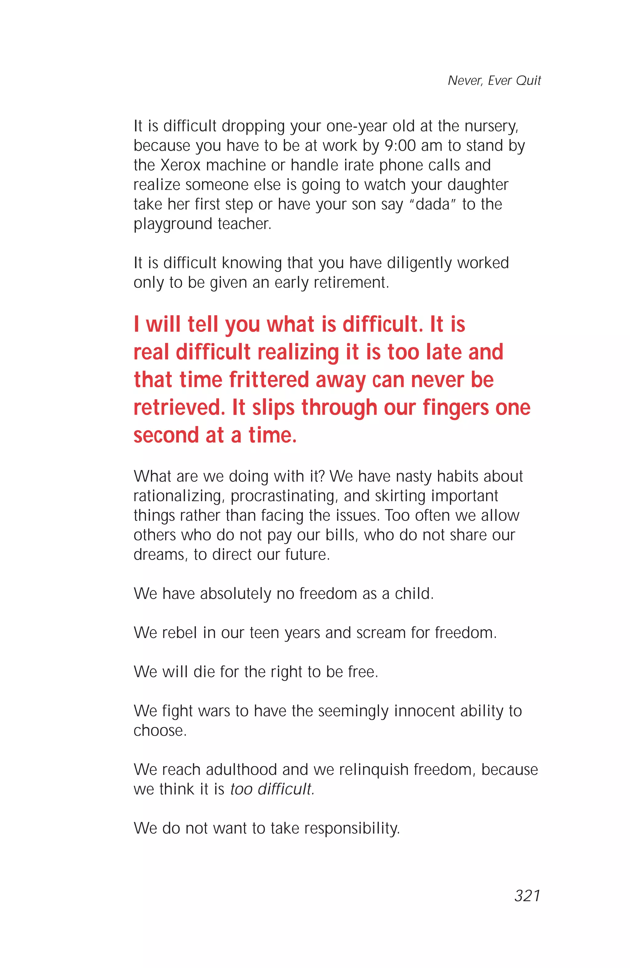 It is difficult dropping your one-year old at the nursery,
because you have to be at work by 9:00 am to stand by
the Xerox machine or handle irate phone calls and
realize someone else is going to watch your daughter
take her first step or have your son say “dada” to the
playground teacher.
It is difficult knowing that you have diligently worked
only to be given an early retirement.
I will tell you what is difficult. It is
real difficult realizing it is too late and
that time frittered away can never be
retrieved. It slips through our fingers one
second at a time.
What are we doing with it? We have nasty habits about
rationalizing, procrastinating, and skirting important
things rather than facing the issues. Too often we allow
others who do not pay our bills, who do not share our
dreams, to direct our future.
We have absolutely no freedom as a child.
We rebel in our teen years and scream for freedom.
We will die for the right to be free.
We fight wars to have the seemingly innocent ability to
choose.
We reach adulthood and we relinquish freedom, because
we think it is too difficult.
We do not want to take responsibility.
Never, Ever Quit
321
 