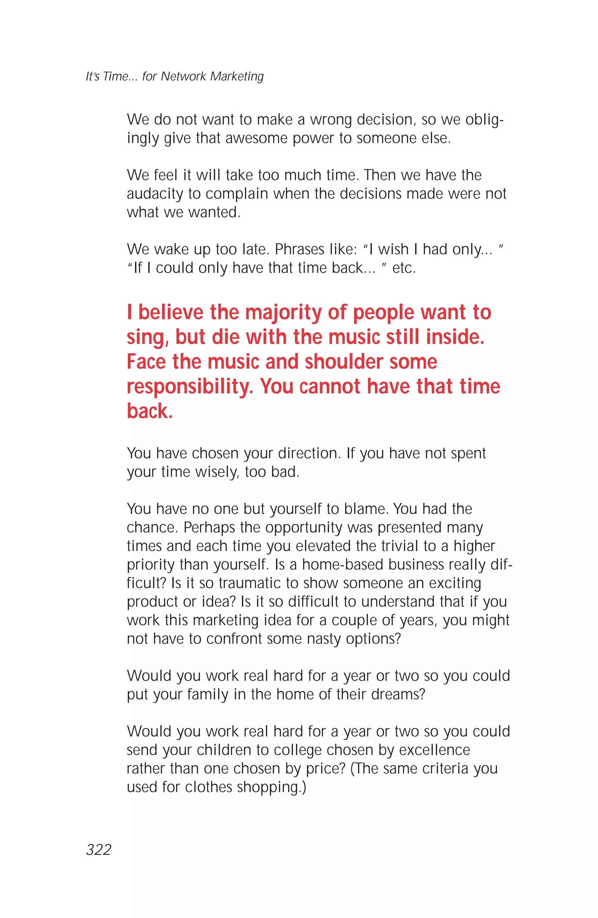 We do not want to make a wrong decision, so we oblig-
ingly give that awesome power to someone else.
We feel it will take too much time. Then we have the
audacity to complain when the decisions made were not
what we wanted.
We wake up too late. Phrases like: “I wish I had only... ”
“If I could only have that time back... ” etc.
I believe the majority of people want to
sing, but die with the music still inside.
Face the music and shoulder some
responsibility. You cannot have that time
back.
You have chosen your direction. If you have not spent
your time wisely, too bad.
You have no one but yourself to blame. You had the
chance. Perhaps the opportunity was presented many
times and each time you elevated the trivial to a higher
priority than yourself. Is a home-based business really dif-
ficult? Is it so traumatic to show someone an exciting
product or idea? Is it so difficult to understand that if you
work this marketing idea for a couple of years, you might
not have to confront some nasty options?
Would you work real hard for a year or two so you could
put your family in the home of their dreams?
Would you work real hard for a year or two so you could
send your children to college chosen by excellence
rather than one chosen by price? (The same criteria you
used for clothes shopping.)
It’s Time... for Network Marketing
322
 