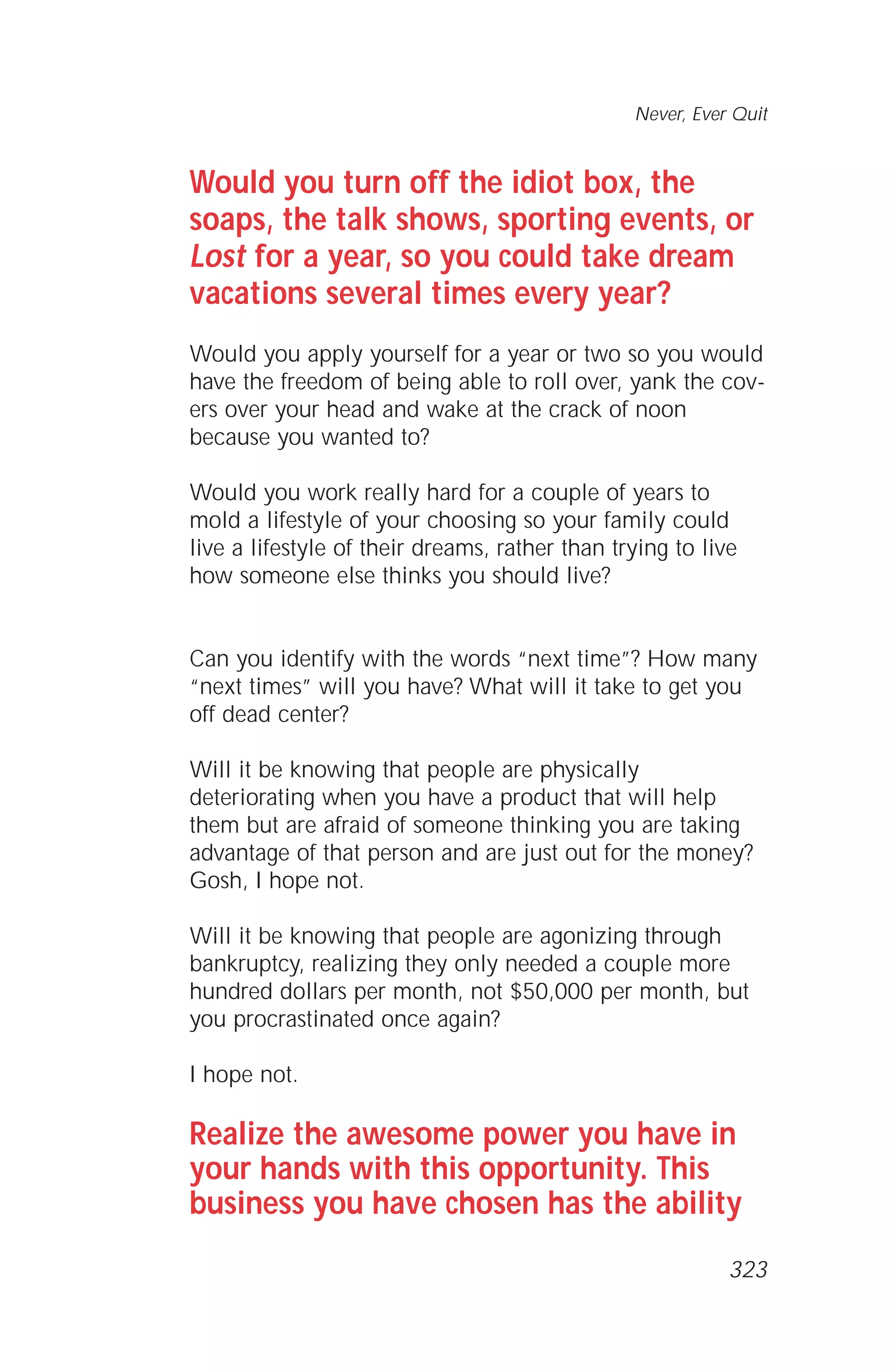 Would you turn off the idiot box, the
soaps, the talk shows, sporting events, or
Lost for a year, so you could take dream
vacations several times every year?
Would you apply yourself for a year or two so you would
have the freedom of being able to roll over, yank the cov-
ers over your head and wake at the crack of noon
because you wanted to?
Would you work really hard for a couple of years to
mold a lifestyle of your choosing so your family could
live a lifestyle of their dreams, rather than trying to live
how someone else thinks you should live?
Can you identify with the words “next time”? How many
“next times” will you have? What will it take to get you
off dead center?
Will it be knowing that people are physically
deteriorating when you have a product that will help
them but are afraid of someone thinking you are taking
advantage of that person and are just out for the money?
Gosh, I hope not.
Will it be knowing that people are agonizing through
bankruptcy, realizing they only needed a couple more
hundred dollars per month, not $50,000 per month, but
you procrastinated once again?
I hope not.
Realize the awesome power you have in
your hands with this opportunity. This
business you have chosen has the ability
Never, Ever Quit
323
 