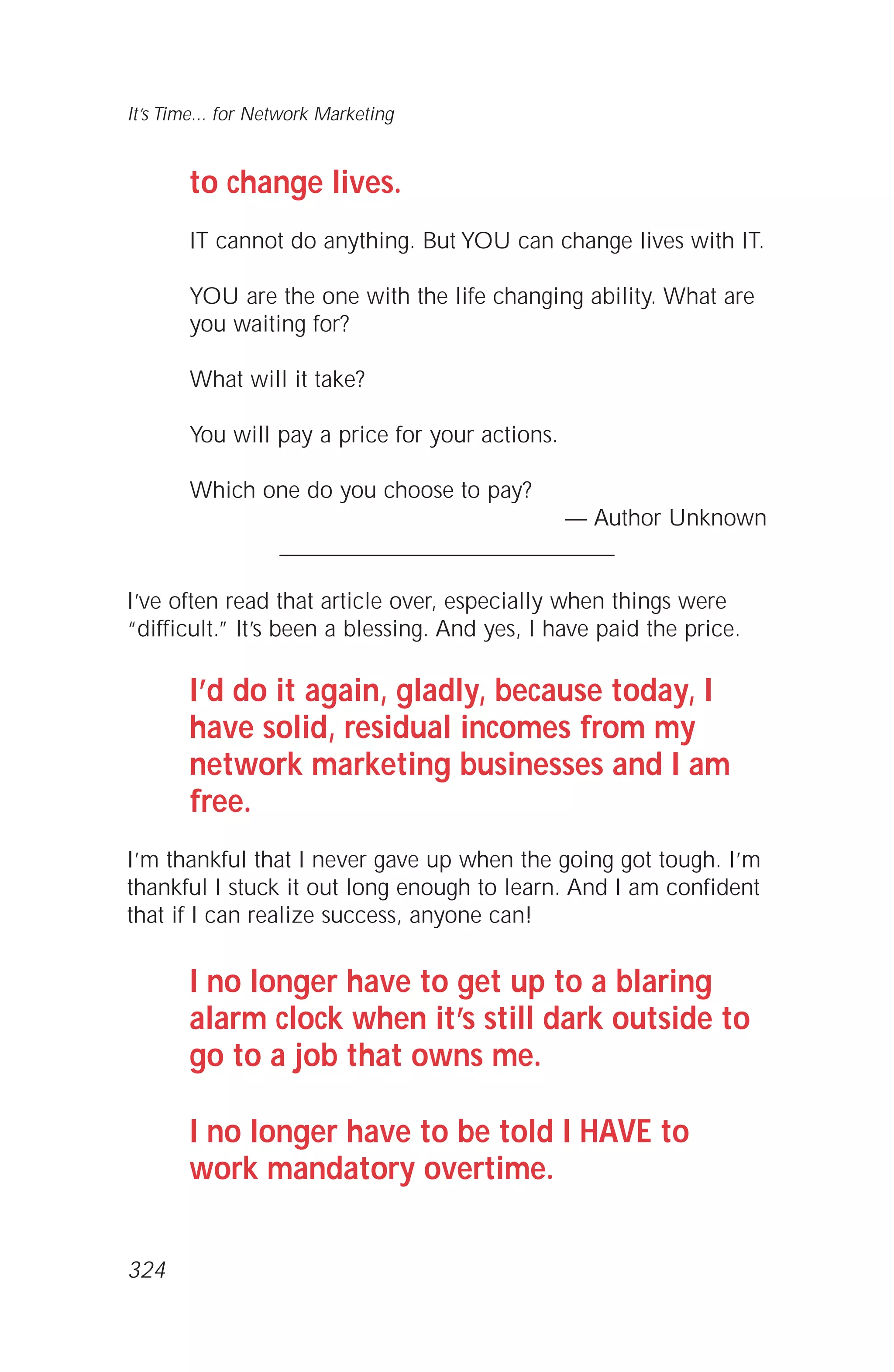 to change lives.
IT cannot do anything. But YOU can change lives with IT.
YOU are the one with the life changing ability. What are
you waiting for?
What will it take?
You will pay a price for your actions.
Which one do you choose to pay?
— Author Unknown
_____________________________
I’ve often read that article over, especially when things were
“difficult.” It’s been a blessing. And yes, I have paid the price.
I’d do it again, gladly, because today, I
have solid, residual incomes from my
network marketing businesses and I am
free.
I’m thankful that I never gave up when the going got tough. I’m
thankful I stuck it out long enough to learn. And I am confident
that if I can realize success, anyone can!
I no longer have to get up to a blaring
alarm clock when it’s still dark outside to
go to a job that owns me.
I no longer have to be told I HAVE to
work mandatory overtime.
It’s Time... for Network Marketing
324
 
