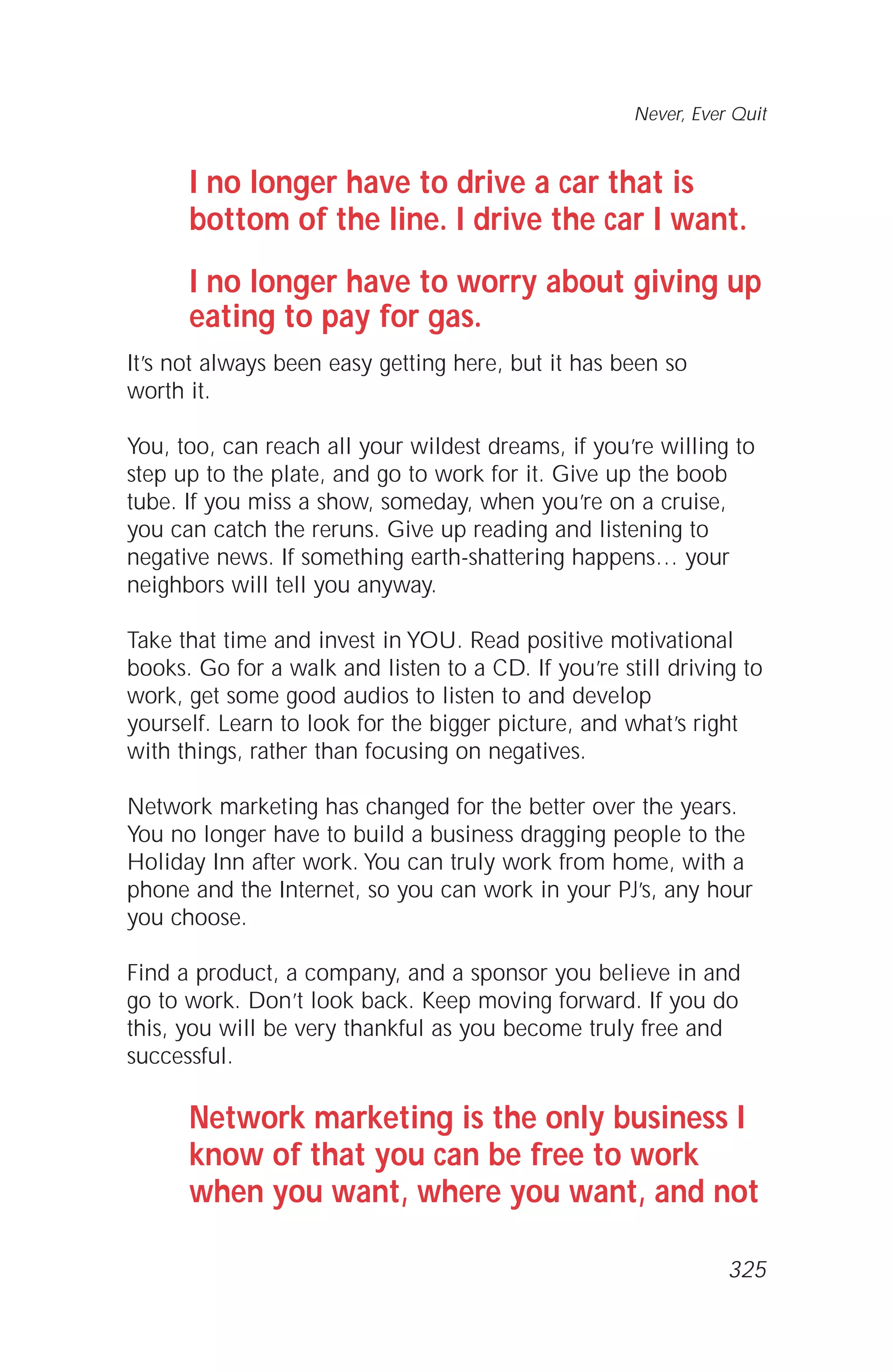 I no longer have to drive a car that is
bottom of the line. I drive the car I want.
I no longer have to worry about giving up
eating to pay for gas.
It’s not always been easy getting here, but it has been so
worth it.
You, too, can reach all your wildest dreams, if you’re willing to
step up to the plate, and go to work for it. Give up the boob
tube. If you miss a show, someday, when you’re on a cruise,
you can catch the reruns. Give up reading and listening to
negative news. If something earth-shattering happens… your
neighbors will tell you anyway.
Take that time and invest in YOU. Read positive motivational
books. Go for a walk and listen to a CD. If you’re still driving to
work, get some good audios to listen to and develop
yourself. Learn to look for the bigger picture, and what’s right
with things, rather than focusing on negatives.
Network marketing has changed for the better over the years.
You no longer have to build a business dragging people to the
Holiday Inn after work. You can truly work from home, with a
phone and the Internet, so you can work in your PJ’s, any hour
you choose.
Find a product, a company, and a sponsor you believe in and
go to work. Don’t look back. Keep moving forward. If you do
this, you will be very thankful as you become truly free and
successful.
Network marketing is the only business I
know of that you can be free to work
when you want, where you want, and not
Never, Ever Quit
325
 