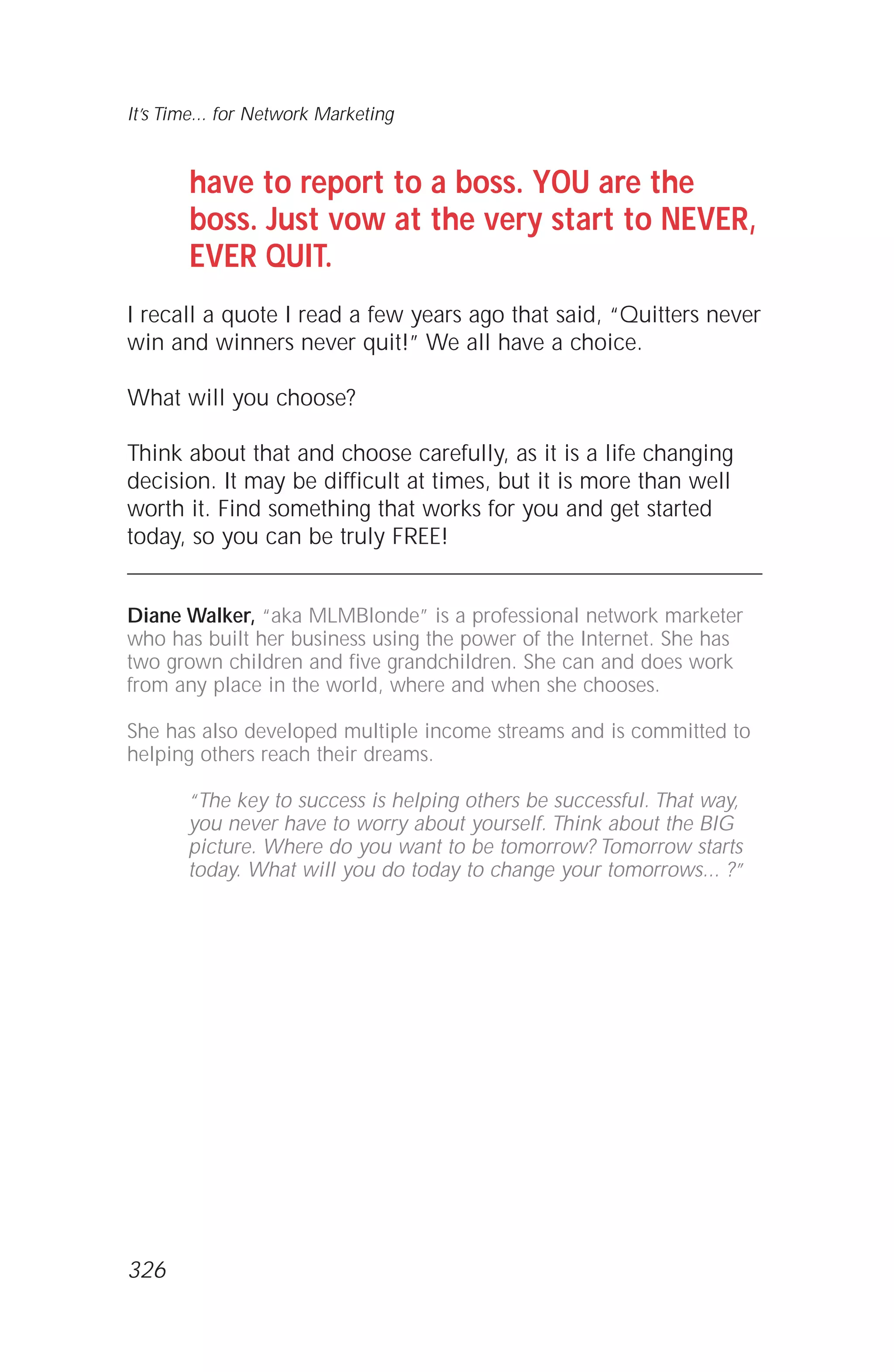 have to report to a boss. YOU are the
boss. Just vow at the very start to NEVER,
EVER QUIT.
I recall a quote I read a few years ago that said, “Quitters never
win and winners never quit!” We all have a choice.
What will you choose?
Think about that and choose carefully, as it is a life changing
decision. It may be difficult at times, but it is more than well
worth it. Find something that works for you and get started
today, so you can be truly FREE!
Diane Walker, “aka MLMBlonde” is a professional network marketer
who has built her business using the power of the Internet. She has
two grown children and five grandchildren. She can and does work
from any place in the world, where and when she chooses.
She has also developed multiple income streams and is committed to
helping others reach their dreams.
“The key to success is helping others be successful. That way,
you never have to worry about yourself. Think about the BIG
picture. Where do you want to be tomorrow? Tomorrow starts
today. What will you do today to change your tomorrows... ?”
It’s Time... for Network Marketing
326
 