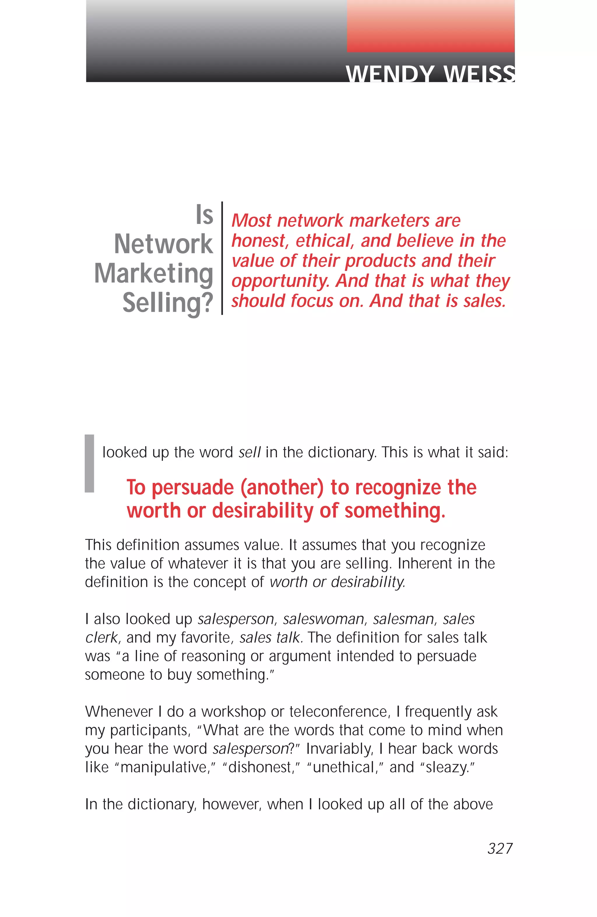looked up the word sell in the dictionary. This is what it said:
To persuade (another) to recognize the
worth or desirability of something.
This definition assumes value. It assumes that you recognize
the value of whatever it is that you are selling. Inherent in the
definition is the concept of worth or desirability.
I also looked up salesperson, saleswoman, salesman, sales
clerk, and my favorite, sales talk. The definition for sales talk
was “a line of reasoning or argument intended to persuade
someone to buy something.”
Whenever I do a workshop or teleconference, I frequently ask
my participants, “What are the words that come to mind when
you hear the word salesperson?” Invariably, I hear back words
like “manipulative,” “dishonest,” “unethical,” and “sleazy.”
In the dictionary, however, when I looked up all of the above
Is
Network
Marketing
Selling?
Most network marketers are
honest, ethical, and believe in the
value of their products and their
opportunity. And that is what they
should focus on. And that is sales.
WENDY WEISS
I
327
 