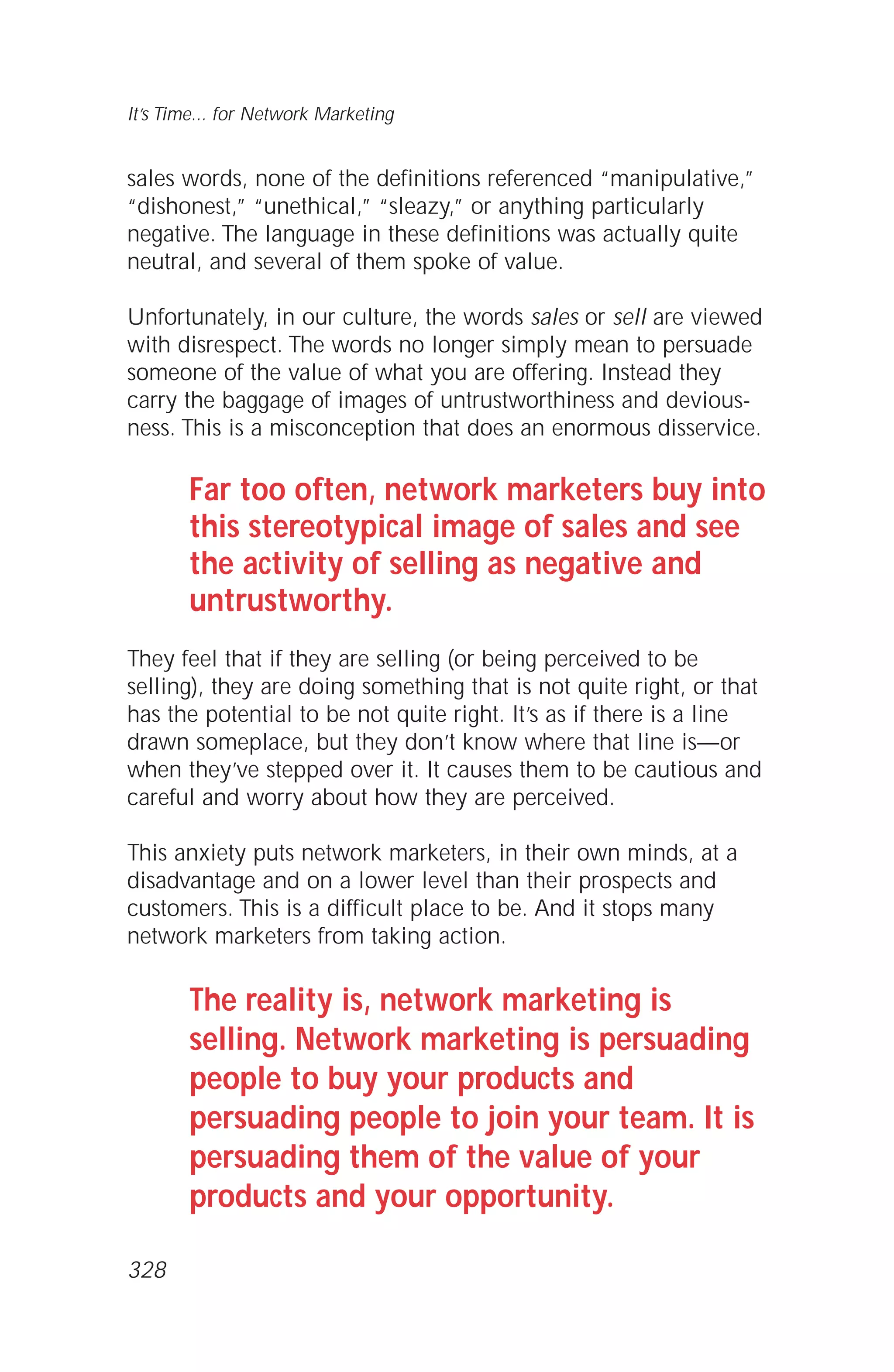 sales words, none of the definitions referenced “manipulative,”
“dishonest,” “unethical,” “sleazy,” or anything particularly
negative. The language in these definitions was actually quite
neutral, and several of them spoke of value.
Unfortunately, in our culture, the words sales or sell are viewed
with disrespect. The words no longer simply mean to persuade
someone of the value of what you are offering. Instead they
carry the baggage of images of untrustworthiness and devious-
ness. This is a misconception that does an enormous disservice.
Far too often, network marketers buy into
this stereotypical image of sales and see
the activity of selling as negative and
untrustworthy.
They feel that if they are selling (or being perceived to be
selling), they are doing something that is not quite right, or that
has the potential to be not quite right. It’s as if there is a line
drawn someplace, but they don’t know where that line is—or
when they’ve stepped over it. It causes them to be cautious and
careful and worry about how they are perceived.
This anxiety puts network marketers, in their own minds, at a
disadvantage and on a lower level than their prospects and
customers. This is a difficult place to be. And it stops many
network marketers from taking action.
The reality is, network marketing is
selling. Network marketing is persuading
people to buy your products and
persuading people to join your team. It is
persuading them of the value of your
products and your opportunity.
It’s Time... for Network Marketing
328
 