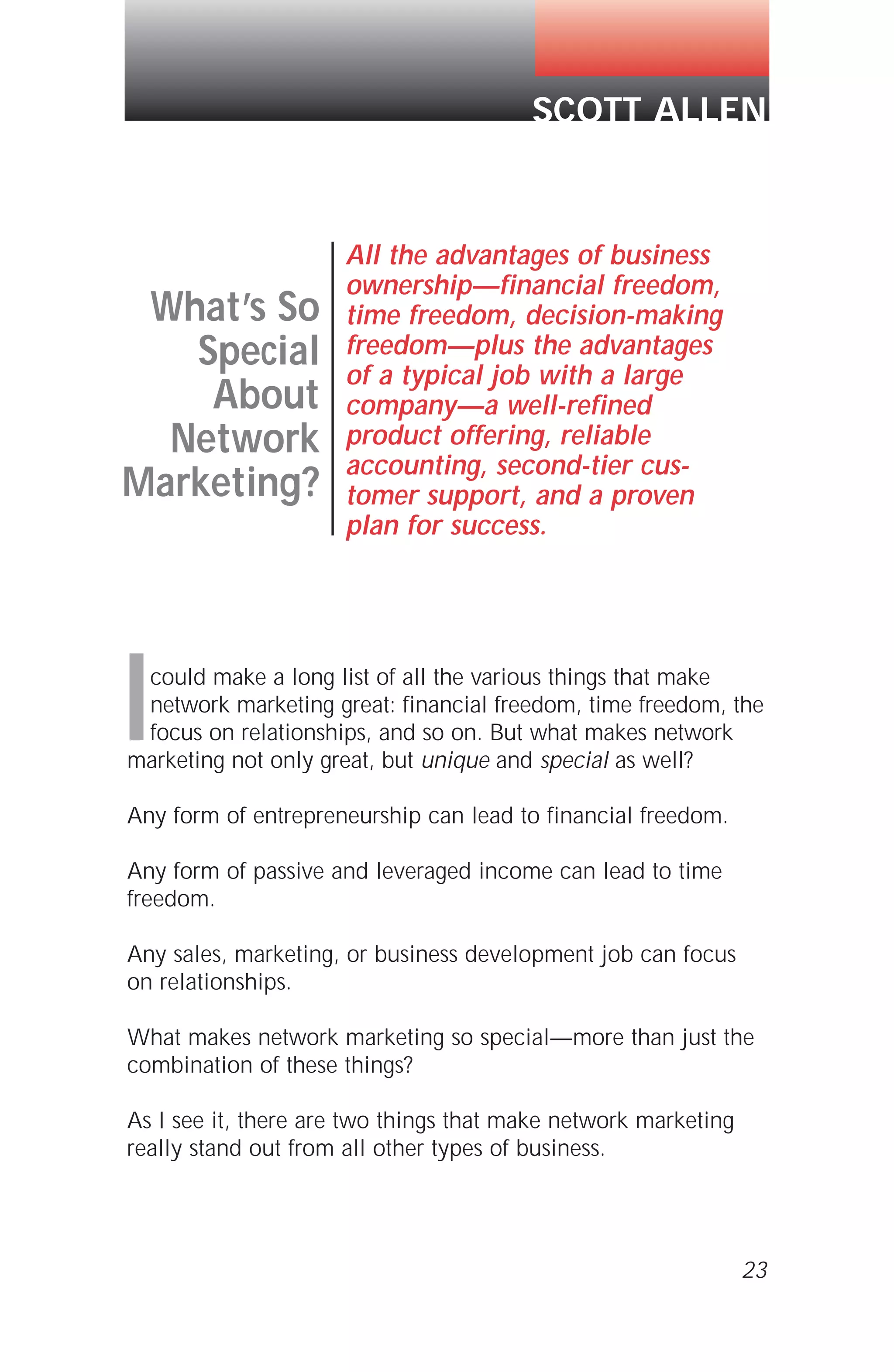 Icould make a long list of all the various things that make
network marketing great: financial freedom, time freedom, the
focus on relationships, and so on. But what makes network
marketing not only great, but unique and special as well?
Any form of entrepreneurship can lead to financial freedom.
Any form of passive and leveraged income can lead to time
freedom.
Any sales, marketing, or business development job can focus
on relationships.
What makes network marketing so special—more than just the
combination of these things?
As I see it, there are two things that make network marketing
really stand out from all other types of business.
23
SCOTT ALLEN
What’s So
Special
About
Network
Marketing?
All the advantages of business
ownership—financial freedom,
time freedom, decision-making
freedom—plus the advantages
of a typical job with a large
company—a well-refined
product offering, reliable
accounting, second-tier cus-
tomer support, and a proven
plan for success.
 