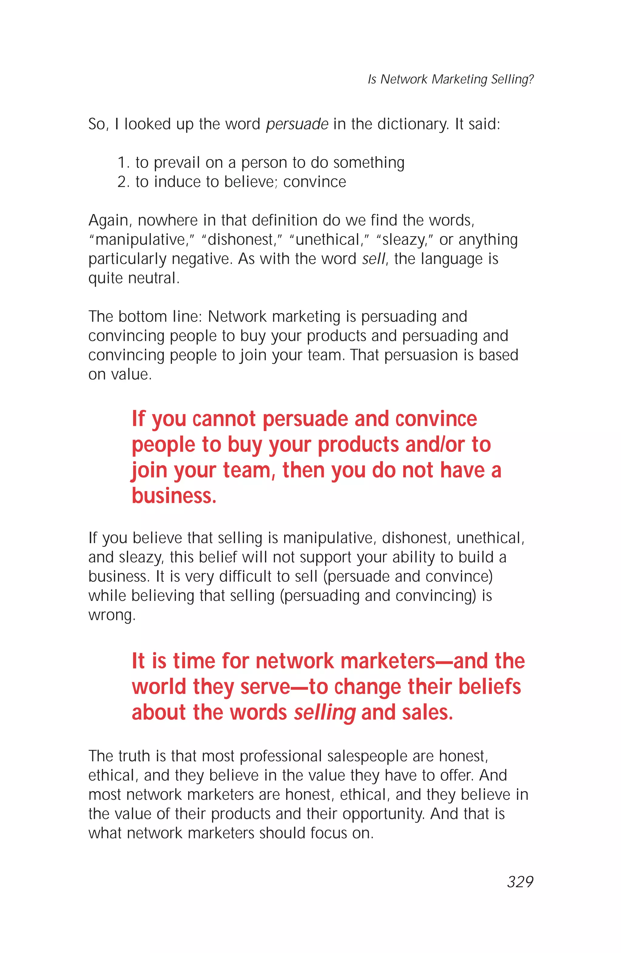 So, I looked up the word persuade in the dictionary. It said:
1. to prevail on a person to do something
2. to induce to believe; convince
Again, nowhere in that definition do we find the words,
“manipulative,” “dishonest,” “unethical,” “sleazy,” or anything
particularly negative. As with the word sell, the language is
quite neutral.
The bottom line: Network marketing is persuading and
convincing people to buy your products and persuading and
convincing people to join your team. That persuasion is based
on value.
If you cannot persuade and convince
people to buy your products and/or to
join your team, then you do not have a
business.
If you believe that selling is manipulative, dishonest, unethical,
and sleazy, this belief will not support your ability to build a
business. It is very difficult to sell (persuade and convince)
while believing that selling (persuading and convincing) is
wrong.
It is time for network marketers—and the
world they serve—to change their beliefs
about the words selling and sales.
The truth is that most professional salespeople are honest,
ethical, and they believe in the value they have to offer. And
most network marketers are honest, ethical, and they believe in
the value of their products and their opportunity. And that is
what network marketers should focus on.
Is Network Marketing Selling?
329
 