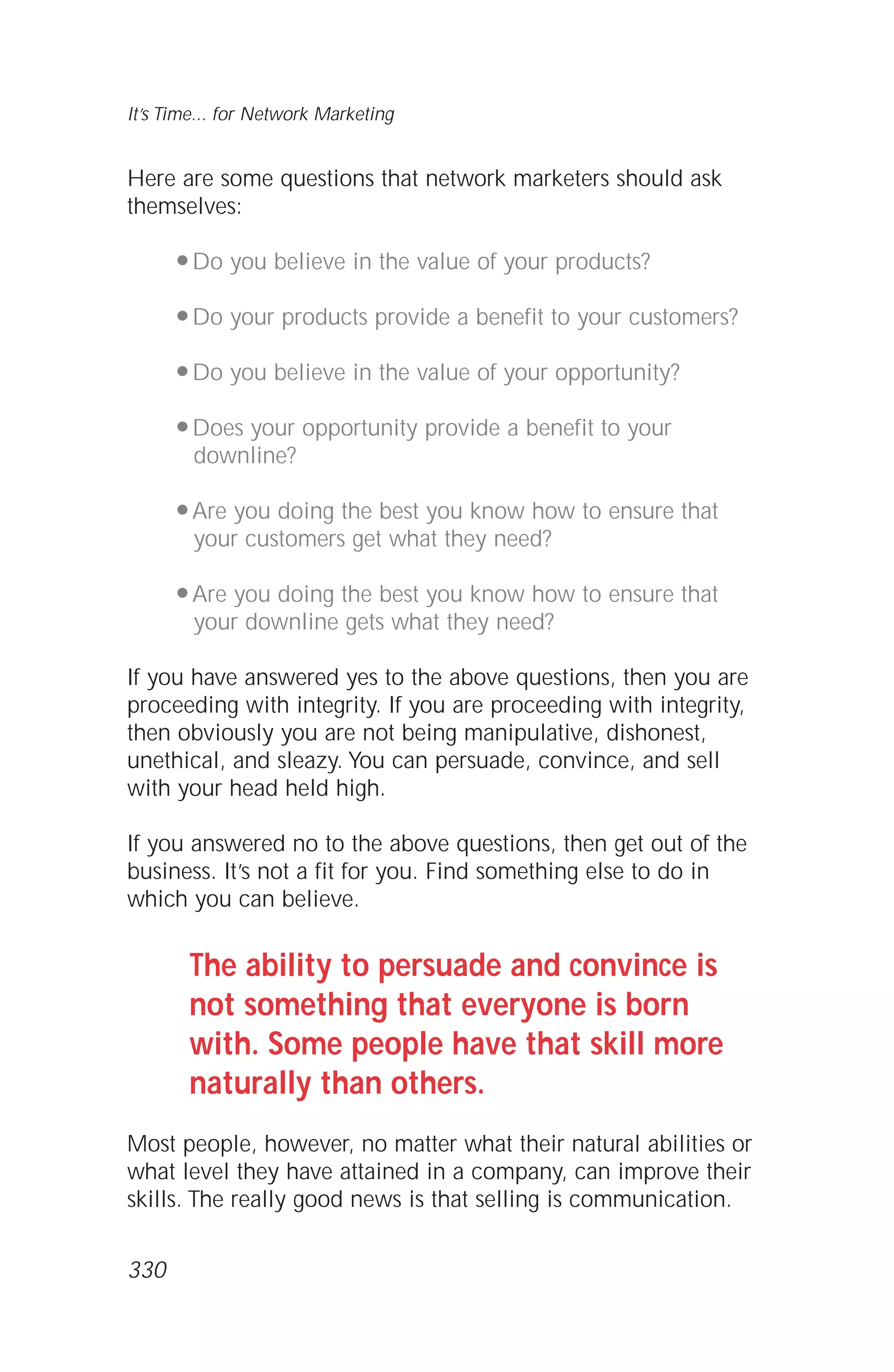 Here are some questions that network marketers should ask
themselves:
q Do you believe in the value of your products?
q Do your products provide a benefit to your customers?
q Do you believe in the value of your opportunity?
q Does your opportunity provide a benefit to your
downline?
q Are you doing the best you know how to ensure that
your customers get what they need?
q Are you doing the best you know how to ensure that
your downline gets what they need?
If you have answered yes to the above questions, then you are
proceeding with integrity. If you are proceeding with integrity,
then obviously you are not being manipulative, dishonest,
unethical, and sleazy. You can persuade, convince, and sell
with your head held high.
If you answered no to the above questions, then get out of the
business. It’s not a fit for you. Find something else to do in
which you can believe.
The ability to persuade and convince is
not something that everyone is born
with. Some people have that skill more
naturally than others.
Most people, however, no matter what their natural abilities or
what level they have attained in a company, can improve their
skills. The really good news is that selling is communication.
It’s Time... for Network Marketing
330
 