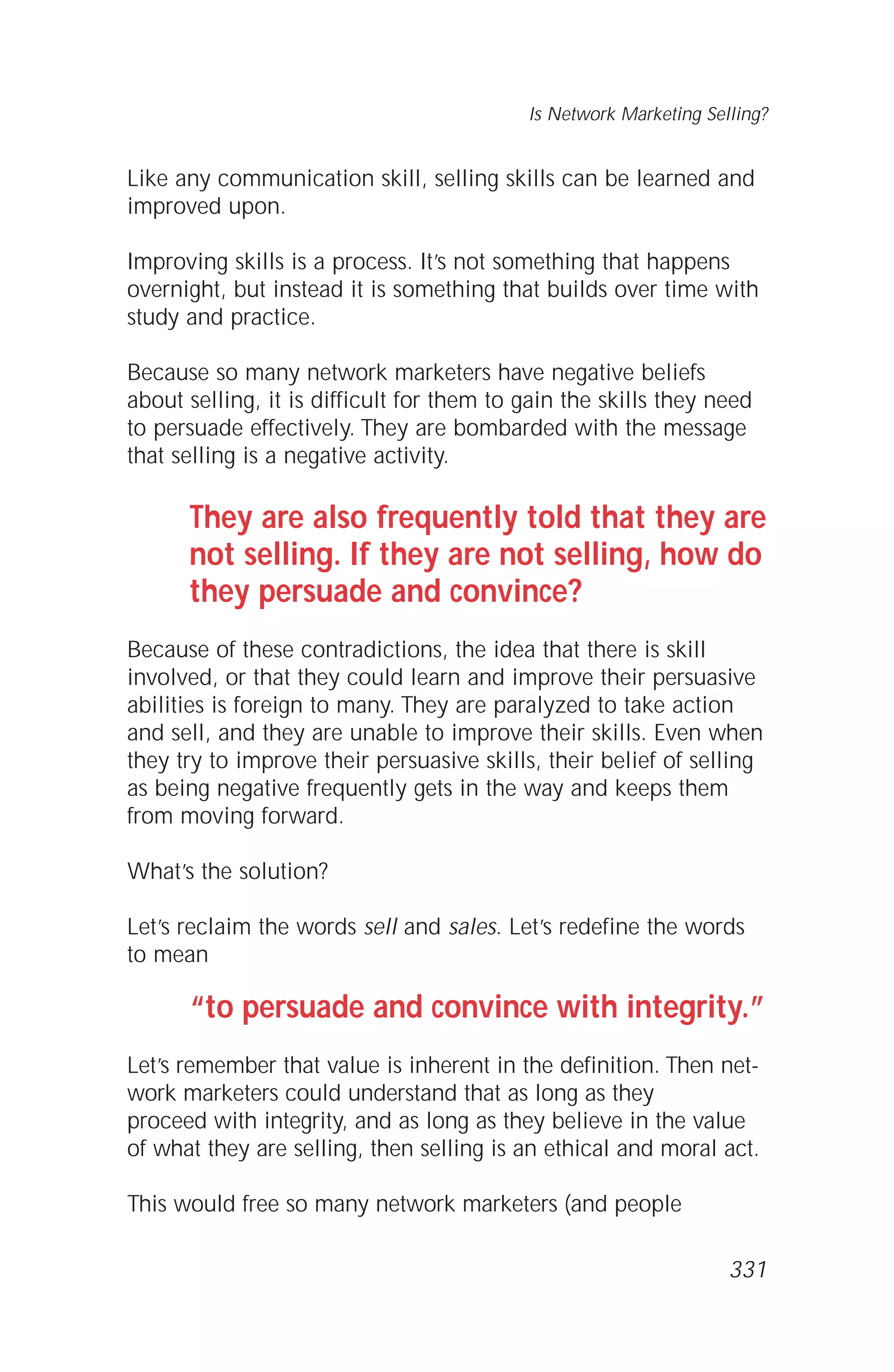 Like any communication skill, selling skills can be learned and
improved upon.
Improving skills is a process. It’s not something that happens
overnight, but instead it is something that builds over time with
study and practice.
Because so many network marketers have negative beliefs
about selling, it is difficult for them to gain the skills they need
to persuade effectively. They are bombarded with the message
that selling is a negative activity.
They are also frequently told that they are
not selling. If they are not selling, how do
they persuade and convince?
Because of these contradictions, the idea that there is skill
involved, or that they could learn and improve their persuasive
abilities is foreign to many. They are paralyzed to take action
and sell, and they are unable to improve their skills. Even when
they try to improve their persuasive skills, their belief of selling
as being negative frequently gets in the way and keeps them
from moving forward.
What’s the solution?
Let’s reclaim the words sell and sales. Let’s redefine the words
to mean
“to persuade and convince with integrity.”
Let’s remember that value is inherent in the definition. Then net-
work marketers could understand that as long as they
proceed with integrity, and as long as they believe in the value
of what they are selling, then selling is an ethical and moral act.
This would free so many network marketers (and people
Is Network Marketing Selling?
331
 