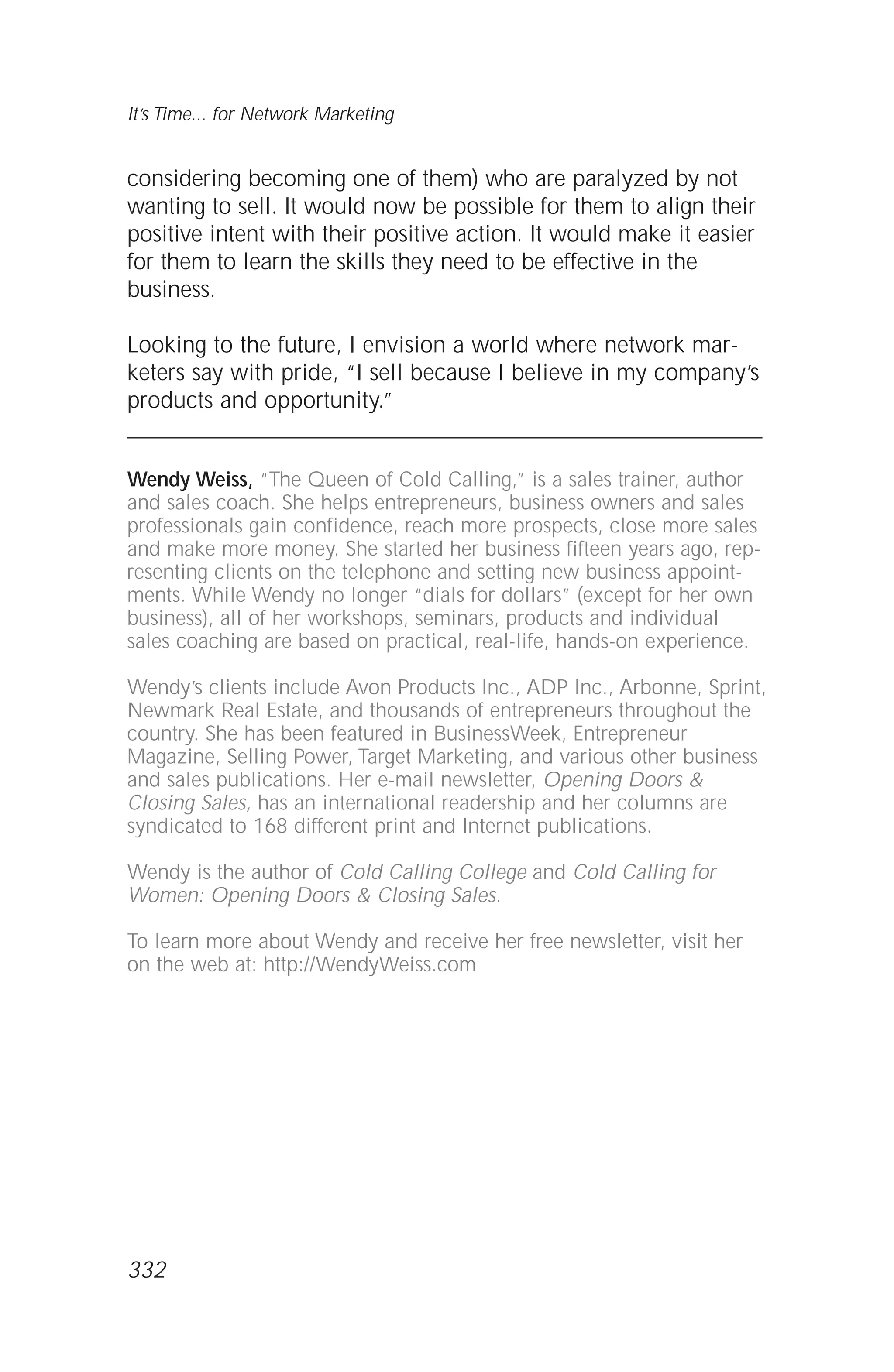considering becoming one of them) who are paralyzed by not
wanting to sell. It would now be possible for them to align their
positive intent with their positive action. It would make it easier
for them to learn the skills they need to be effective in the
business.
Looking to the future, I envision a world where network mar-
keters say with pride, “I sell because I believe in my company’s
products and opportunity.”
Wendy Weiss, “The Queen of Cold Calling,” is a sales trainer, author
and sales coach. She helps entrepreneurs, business owners and sales
professionals gain confidence, reach more prospects, close more sales
and make more money. She started her business fifteen years ago, rep-
resenting clients on the telephone and setting new business appoint-
ments. While Wendy no longer “dials for dollars” (except for her own
business), all of her workshops, seminars, products and individual
sales coaching are based on practical, real-life, hands-on experience.
Wendy’s clients include Avon Products Inc., ADP Inc., Arbonne, Sprint,
Newmark Real Estate, and thousands of entrepreneurs throughout the
country. She has been featured in BusinessWeek, Entrepreneur
Magazine, Selling Power, Target Marketing, and various other business
and sales publications. Her e-mail newsletter, Opening Doors &
Closing Sales, has an international readership and her columns are
syndicated to 168 different print and Internet publications.
Wendy is the author of Cold Calling College and Cold Calling for
Women: Opening Doors & Closing Sales.
To learn more about Wendy and receive her free newsletter, visit her
on the web at: http://WendyWeiss.com
It’s Time... for Network Marketing
332
 