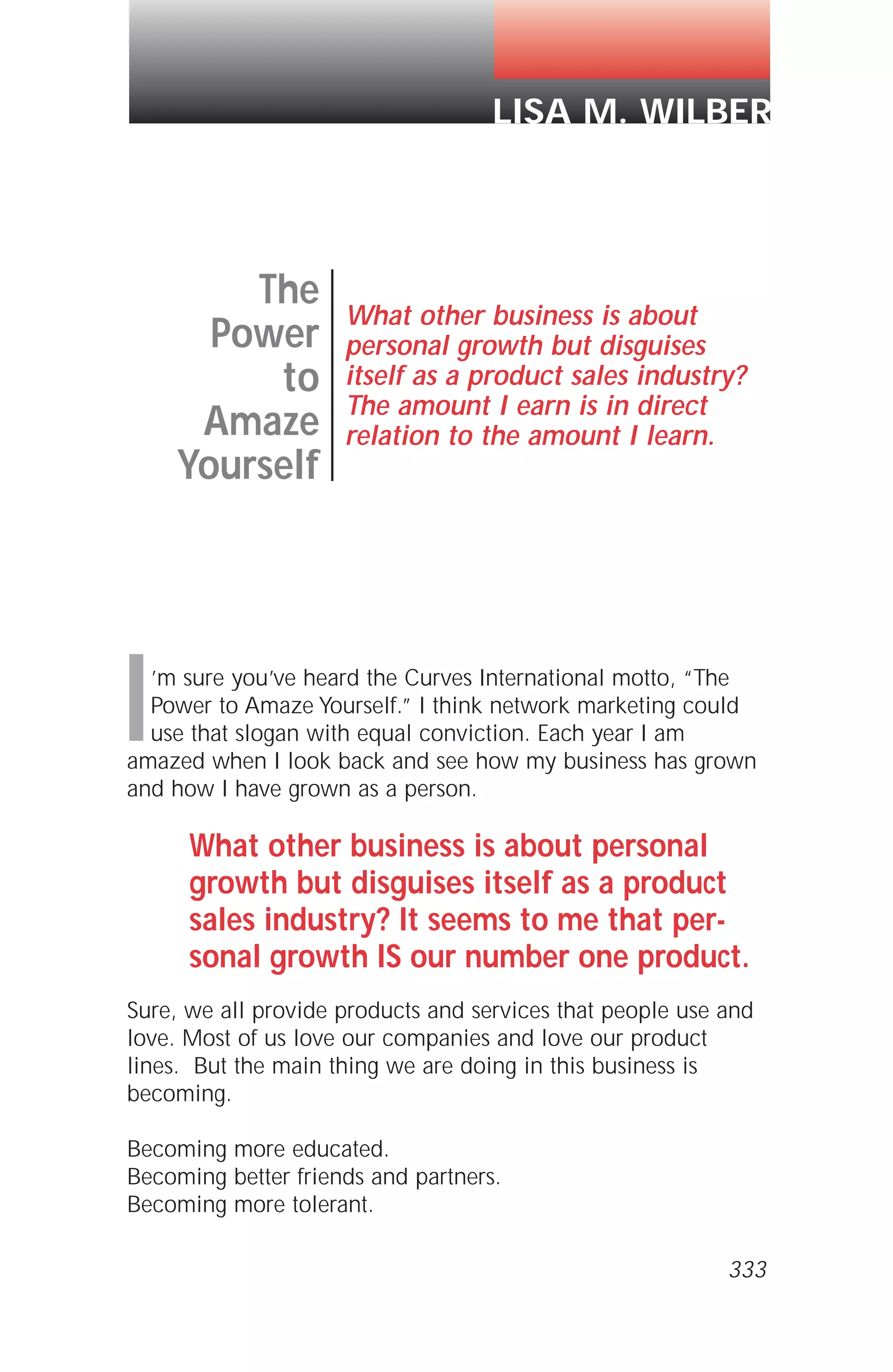 I’m sure you’ve heard the Curves International motto, “The
Power to Amaze Yourself.” I think network marketing could
use that slogan with equal conviction. Each year I am
amazed when I look back and see how my business has grown
and how I have grown as a person.
What other business is about personal
growth but disguises itself as a product
sales industry? It seems to me that per-
sonal growth IS our number one product.
Sure, we all provide products and services that people use and
love. Most of us love our companies and love our product
lines. But the main thing we are doing in this business is
becoming.
Becoming more educated.
Becoming better friends and partners.
Becoming more tolerant.
The
Power
to
Amaze
Yourself
What other business is about
personal growth but disguises
itself as a product sales industry?
The amount I earn is in direct
relation to the amount I learn.
LISA M. WILBER
333
 