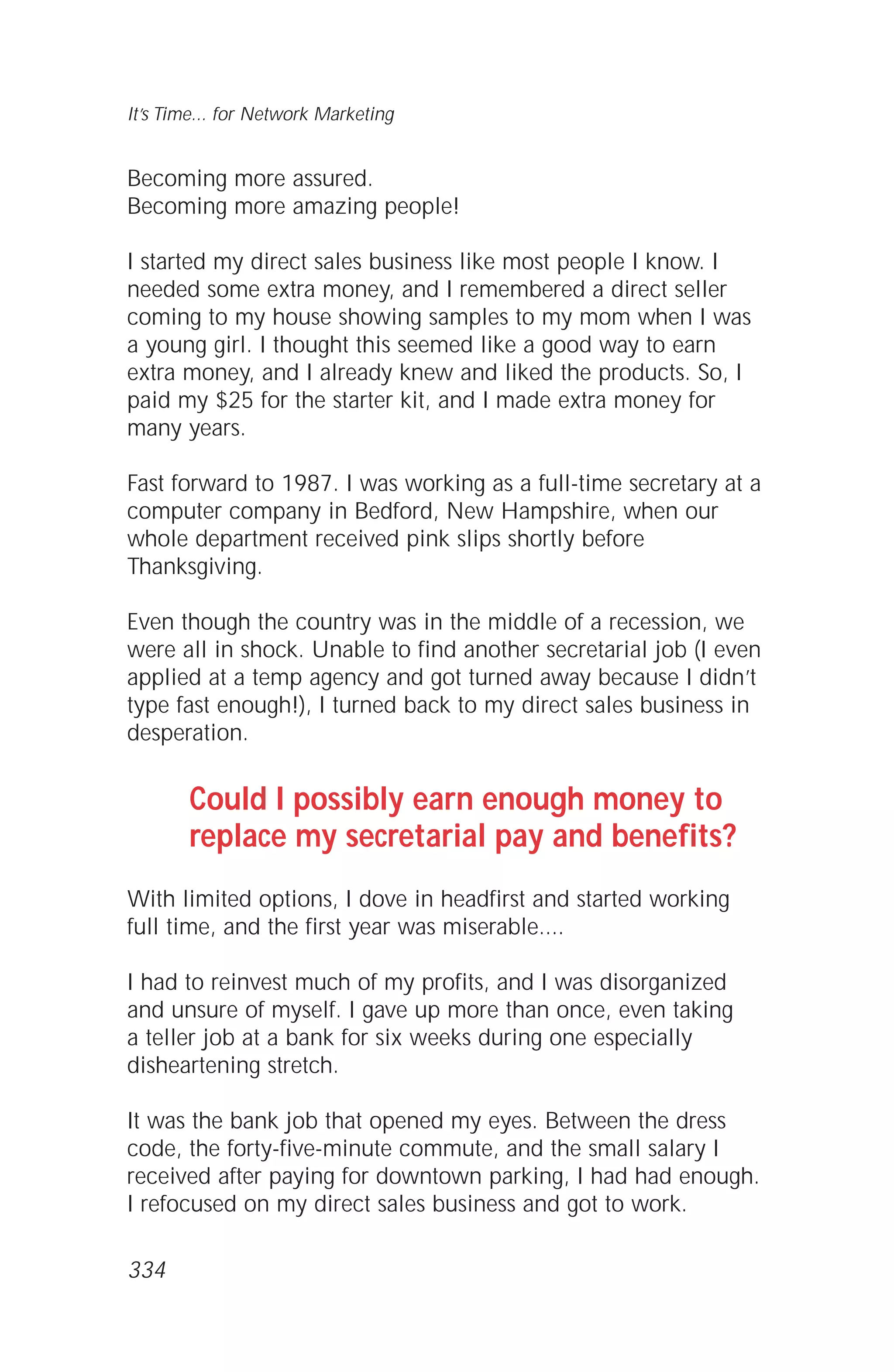 Becoming more assured.
Becoming more amazing people!
I started my direct sales business like most people I know. I
needed some extra money, and I remembered a direct seller
coming to my house showing samples to my mom when I was
a young girl. I thought this seemed like a good way to earn
extra money, and I already knew and liked the products. So, I
paid my $25 for the starter kit, and I made extra money for
many years.
Fast forward to 1987. I was working as a full-time secretary at a
computer company in Bedford, New Hampshire, when our
whole department received pink slips shortly before
Thanksgiving.
Even though the country was in the middle of a recession, we
were all in shock. Unable to find another secretarial job (I even
applied at a temp agency and got turned away because I didn’t
type fast enough!), I turned back to my direct sales business in
desperation.
Could I possibly earn enough money to
replace my secretarial pay and benefits?
With limited options, I dove in headfirst and started working
full time, and the first year was miserable....
I had to reinvest much of my profits, and I was disorganized
and unsure of myself. I gave up more than once, even taking
a teller job at a bank for six weeks during one especially
disheartening stretch.
It was the bank job that opened my eyes. Between the dress
code, the forty-five-minute commute, and the small salary I
received after paying for downtown parking, I had had enough.
I refocused on my direct sales business and got to work.
It’s Time... for Network Marketing
334
 