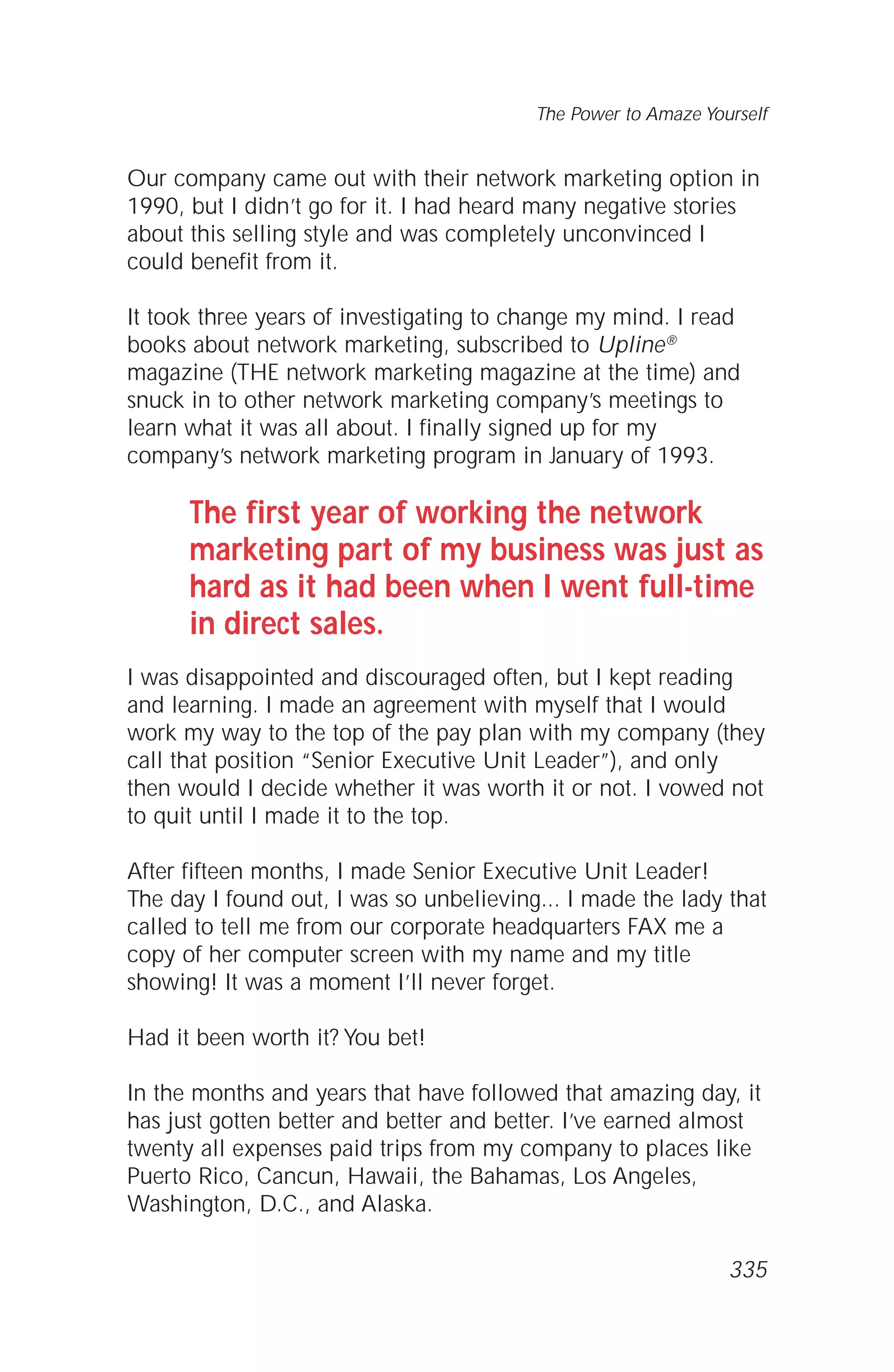 Our company came out with their network marketing option in
1990, but I didn’t go for it. I had heard many negative stories
about this selling style and was completely unconvinced I
could benefit from it.
It took three years of investigating to change my mind. I read
books about network marketing, subscribed to Upline®
magazine (THE network marketing magazine at the time) and
snuck in to other network marketing company’s meetings to
learn what it was all about. I finally signed up for my
company’s network marketing program in January of 1993.
The first year of working the network
marketing part of my business was just as
hard as it had been when I went full-time
in direct sales.
I was disappointed and discouraged often, but I kept reading
and learning. I made an agreement with myself that I would
work my way to the top of the pay plan with my company (they
call that position “Senior Executive Unit Leader”), and only
then would I decide whether it was worth it or not. I vowed not
to quit until I made it to the top.
After fifteen months, I made Senior Executive Unit Leader!
The day I found out, I was so unbelieving... I made the lady that
called to tell me from our corporate headquarters FAX me a
copy of her computer screen with my name and my title
showing! It was a moment I’ll never forget.
Had it been worth it? You bet!
In the months and years that have followed that amazing day, it
has just gotten better and better and better. I’ve earned almost
twenty all expenses paid trips from my company to places like
Puerto Rico, Cancun, Hawaii, the Bahamas, Los Angeles,
Washington, D.C., and Alaska.
The Power to Amaze Yourself
335
 
