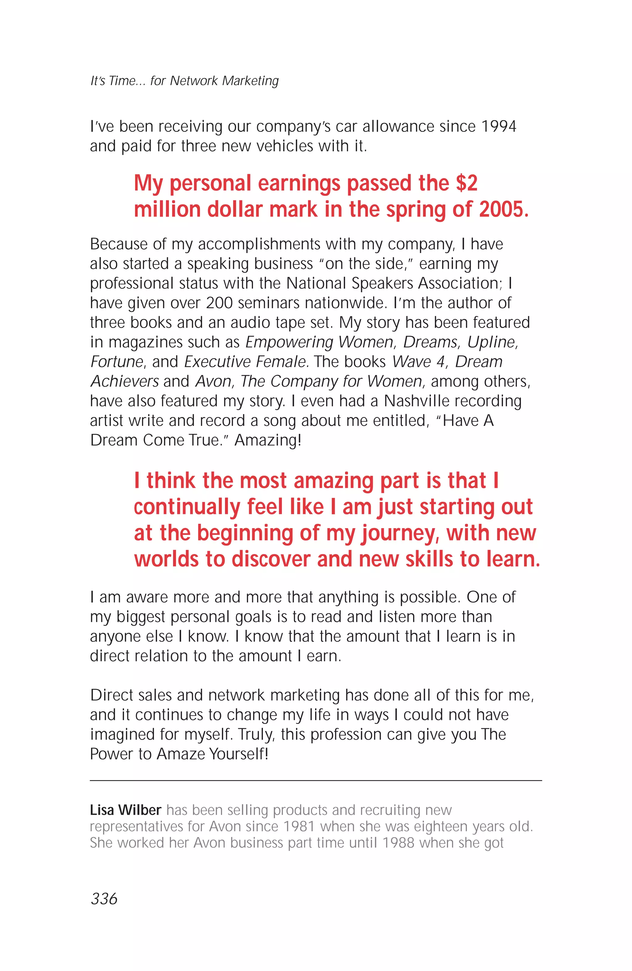 I’ve been receiving our company’s car allowance since 1994
and paid for three new vehicles with it.
My personal earnings passed the $2
million dollar mark in the spring of 2005.
Because of my accomplishments with my company, I have
also started a speaking business “on the side,” earning my
professional status with the National Speakers Association; I
have given over 200 seminars nationwide. I’m the author of
three books and an audio tape set. My story has been featured
in magazines such as Empowering Women, Dreams, Upline,
Fortune, and Executive Female. The books Wave 4, Dream
Achievers and Avon, The Company for Women, among others,
have also featured my story. I even had a Nashville recording
artist write and record a song about me entitled, “Have A
Dream Come True.” Amazing!
I think the most amazing part is that I
continually feel like I am just starting out
at the beginning of my journey, with new
worlds to discover and new skills to learn.
I am aware more and more that anything is possible. One of
my biggest personal goals is to read and listen more than
anyone else I know. I know that the amount that I learn is in
direct relation to the amount I earn.
Direct sales and network marketing has done all of this for me,
and it continues to change my life in ways I could not have
imagined for myself. Truly, this profession can give you The
Power to Amaze Yourself!
Lisa Wilber has been selling products and recruiting new
representatives for Avon since 1981 when she was eighteen years old.
She worked her Avon business part time until 1988 when she got
It’s Time... for Network Marketing
336
 