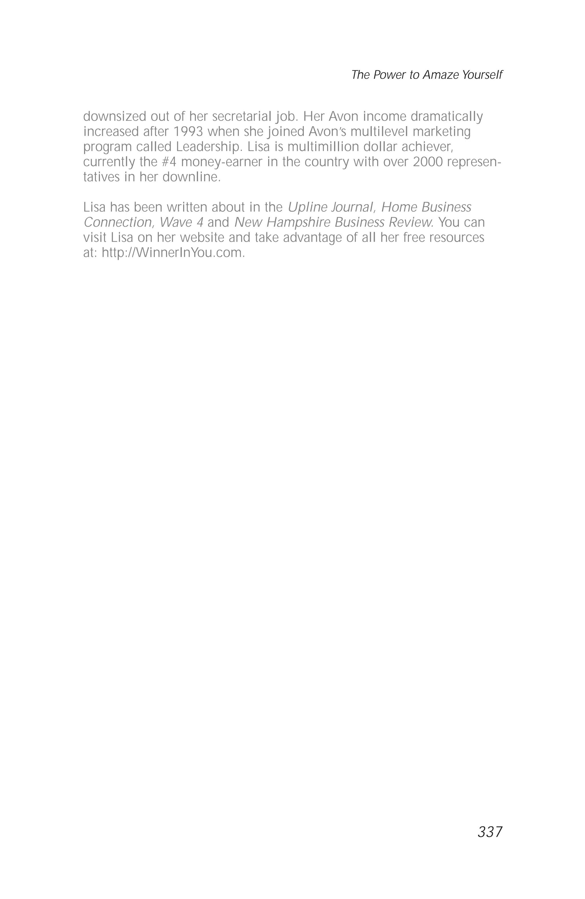 downsized out of her secretarial job. Her Avon income dramatically
increased after 1993 when she joined Avon’s multilevel marketing
program called Leadership. Lisa is multimillion dollar achiever,
currently the #4 money-earner in the country with over 2000 represen-
tatives in her downline.
Lisa has been written about in the Upline Journal, Home Business
Connection, Wave 4 and New Hampshire Business Review. You can
visit Lisa on her website and take advantage of all her free resources
at: http://WinnerInYou.com.
The Power to Amaze Yourself
337
 