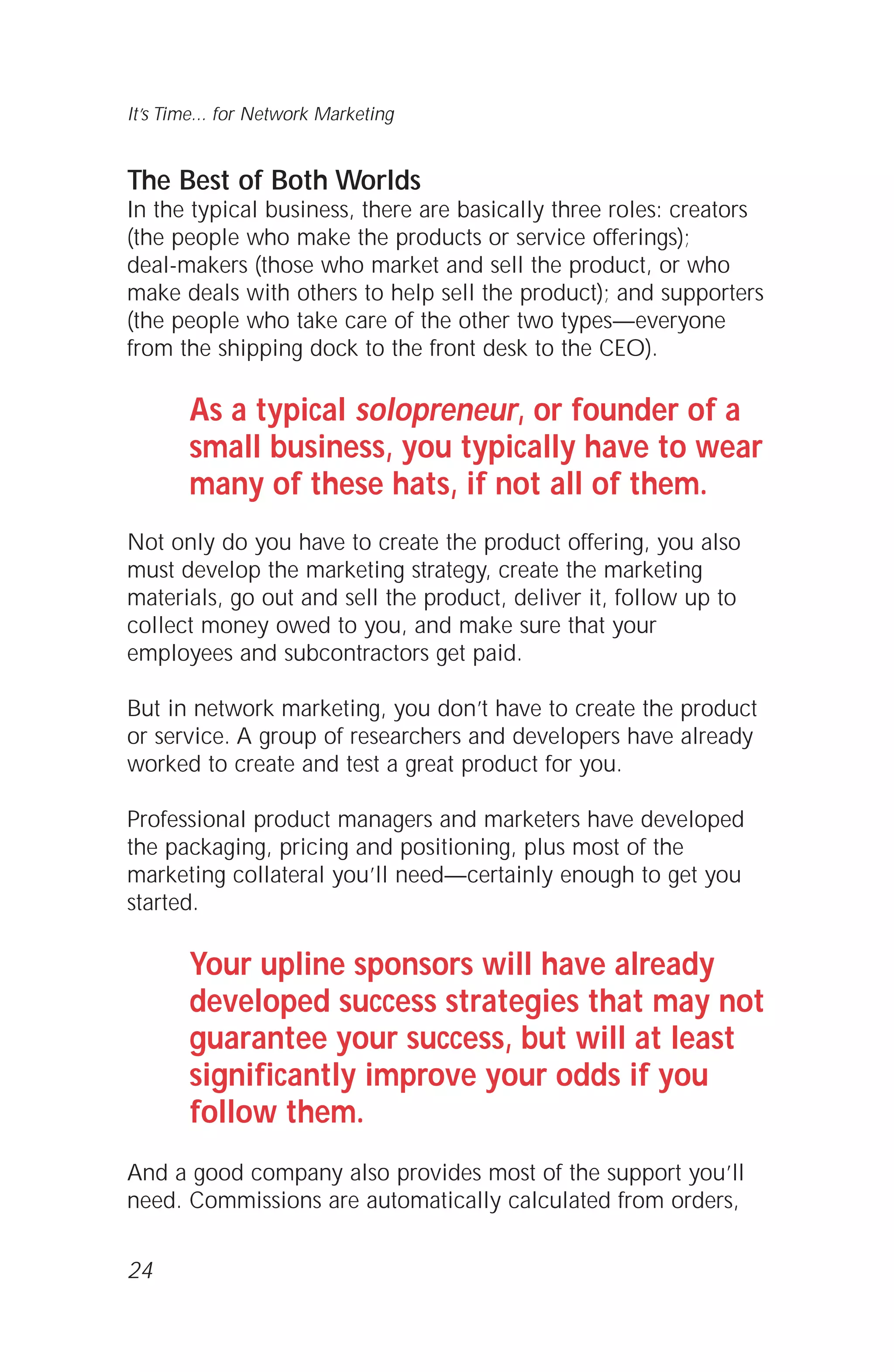The Best of Both Worlds
In the typical business, there are basically three roles: creators
(the people who make the products or service offerings);
deal-makers (those who market and sell the product, or who
make deals with others to help sell the product); and supporters
(the people who take care of the other two types—everyone
from the shipping dock to the front desk to the CEO).
As a typical solopreneur, or founder of a
small business, you typically have to wear
many of these hats, if not all of them.
Not only do you have to create the product offering, you also
must develop the marketing strategy, create the marketing
materials, go out and sell the product, deliver it, follow up to
collect money owed to you, and make sure that your
employees and subcontractors get paid.
But in network marketing, you don’t have to create the product
or service. A group of researchers and developers have already
worked to create and test a great product for you.
Professional product managers and marketers have developed
the packaging, pricing and positioning, plus most of the
marketing collateral you’ll need—certainly enough to get you
started.
Your upline sponsors will have already
developed success strategies that may not
guarantee your success, but will at least
significantly improve your odds if you
follow them.
And a good company also provides most of the support you’ll
need. Commissions are automatically calculated from orders,
24
It’s Time... for Network Marketing
 