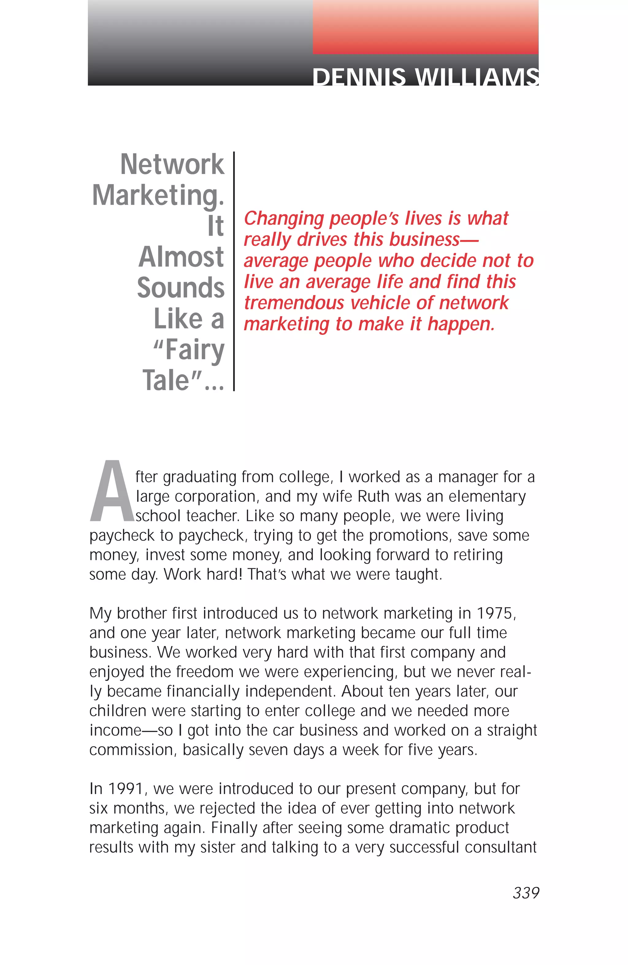 After graduating from college, I worked as a manager for a
large corporation, and my wife Ruth was an elementary
school teacher. Like so many people, we were living
paycheck to paycheck, trying to get the promotions, save some
money, invest some money, and looking forward to retiring
some day. Work hard! That’s what we were taught.
My brother first introduced us to network marketing in 1975,
and one year later, network marketing became our full time
business. We worked very hard with that first company and
enjoyed the freedom we were experiencing, but we never real-
ly became financially independent. About ten years later, our
children were starting to enter college and we needed more
income—so I got into the car business and worked on a straight
commission, basically seven days a week for five years.
In 1991, we were introduced to our present company, but for
six months, we rejected the idea of ever getting into network
marketing again. Finally after seeing some dramatic product
results with my sister and talking to a very successful consultant
Network
Marketing.
It
Almost
Sounds
Like a
“Fairy
Tale”...
Changing people’s lives is what
really drives this business—
average people who decide not to
live an average life and find this
tremendous vehicle of network
marketing to make it happen.
DENNIS WILLIAMS
339
 