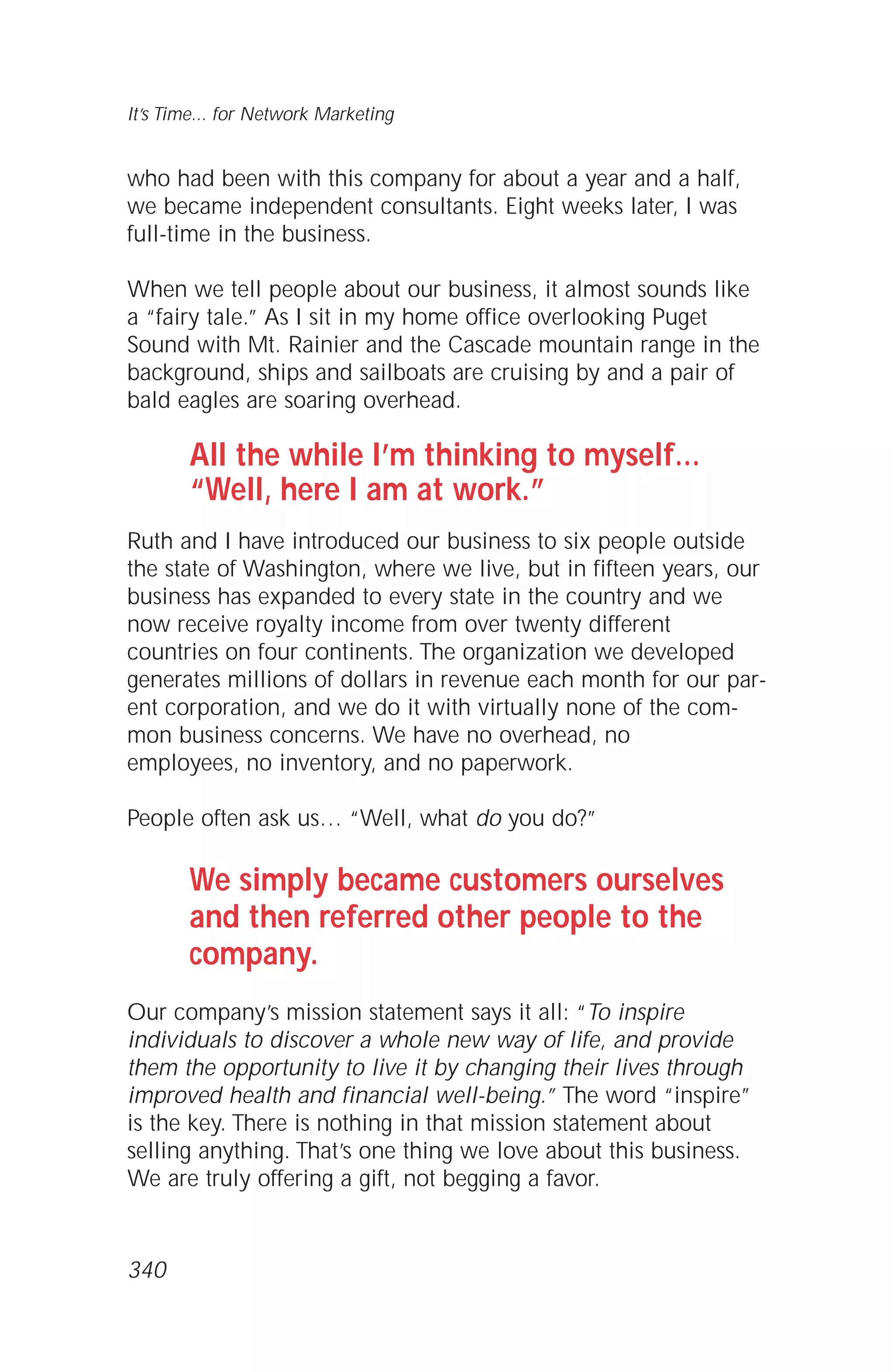 who had been with this company for about a year and a half,
we became independent consultants. Eight weeks later, I was
full-time in the business.
When we tell people about our business, it almost sounds like
a “fairy tale.” As I sit in my home office overlooking Puget
Sound with Mt. Rainier and the Cascade mountain range in the
background, ships and sailboats are cruising by and a pair of
bald eagles are soaring overhead.
All the while I’m thinking to myself…
“Well, here I am at work.”
Ruth and I have introduced our business to six people outside
the state of Washington, where we live, but in fifteen years, our
business has expanded to every state in the country and we
now receive royalty income from over twenty different
countries on four continents. The organization we developed
generates millions of dollars in revenue each month for our par-
ent corporation, and we do it with virtually none of the com-
mon business concerns. We have no overhead, no
employees, no inventory, and no paperwork.
People often ask us… “Well, what do you do?”
We simply became customers ourselves
and then referred other people to the
company.
Our company’s mission statement says it all: “To inspire
individuals to discover a whole new way of life, and provide
them the opportunity to live it by changing their lives through
improved health and financial well-being.” The word “inspire”
is the key. There is nothing in that mission statement about
selling anything. That’s one thing we love about this business.
We are truly offering a gift, not begging a favor.
It’s Time... for Network Marketing
340
 