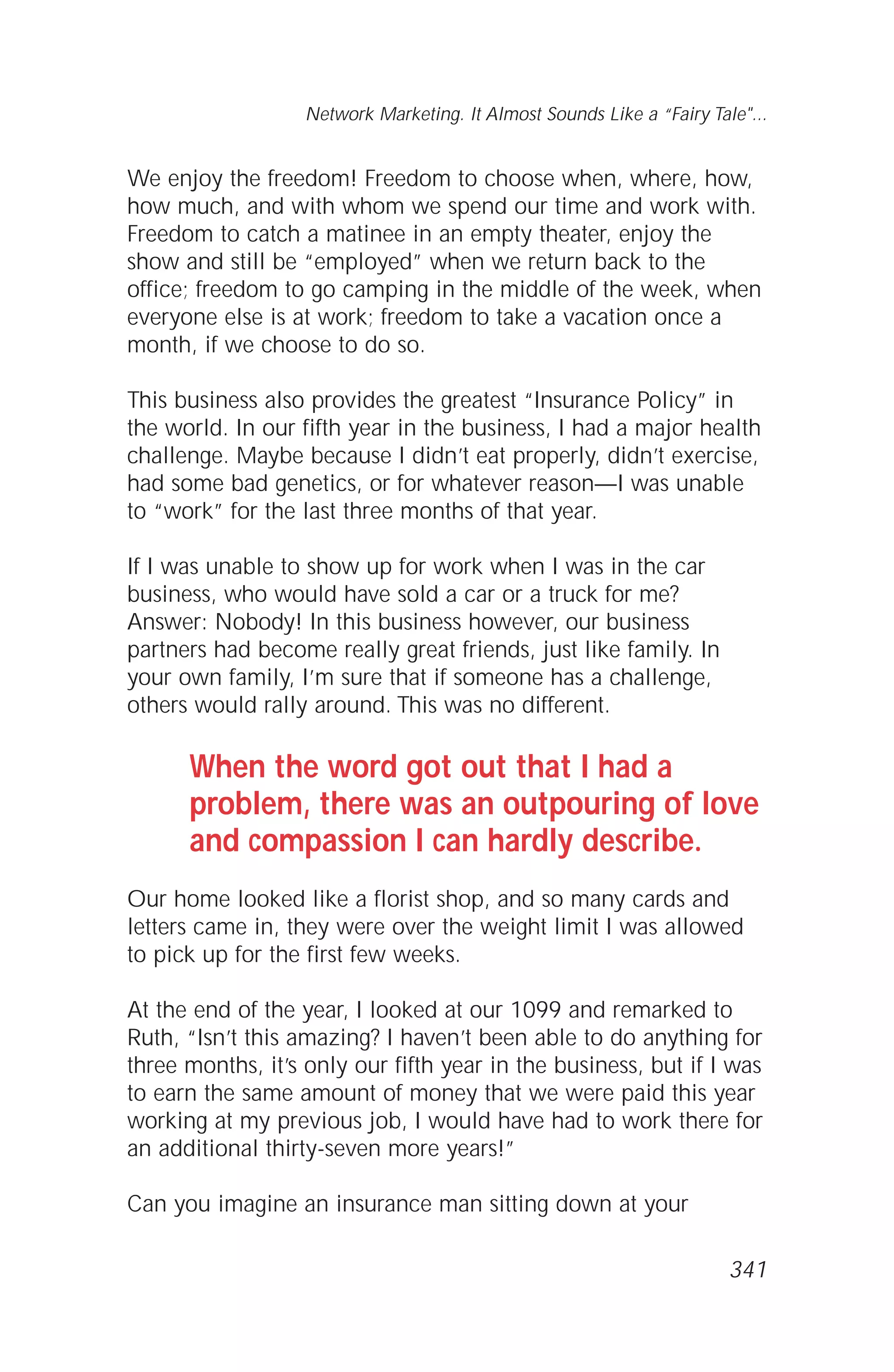 We enjoy the freedom! Freedom to choose when, where, how,
how much, and with whom we spend our time and work with.
Freedom to catch a matinee in an empty theater, enjoy the
show and still be “employed” when we return back to the
office; freedom to go camping in the middle of the week, when
everyone else is at work; freedom to take a vacation once a
month, if we choose to do so.
This business also provides the greatest “Insurance Policy” in
the world. In our fifth year in the business, I had a major health
challenge. Maybe because I didn’t eat properly, didn’t exercise,
had some bad genetics, or for whatever reason—I was unable
to “work” for the last three months of that year.
If I was unable to show up for work when I was in the car
business, who would have sold a car or a truck for me?
Answer: Nobody! In this business however, our business
partners had become really great friends, just like family. In
your own family, I’m sure that if someone has a challenge,
others would rally around. This was no different.
When the word got out that I had a
problem, there was an outpouring of love
and compassion I can hardly describe.
Our home looked like a florist shop, and so many cards and
letters came in, they were over the weight limit I was allowed
to pick up for the first few weeks.
At the end of the year, I looked at our 1099 and remarked to
Ruth, “Isn’t this amazing? I haven’t been able to do anything for
three months, it’s only our fifth year in the business, but if I was
to earn the same amount of money that we were paid this year
working at my previous job, I would have had to work there for
an additional thirty-seven more years!”
Can you imagine an insurance man sitting down at your
Network Marketing. It Almost Sounds Like a “Fairy Tale"...
341
 