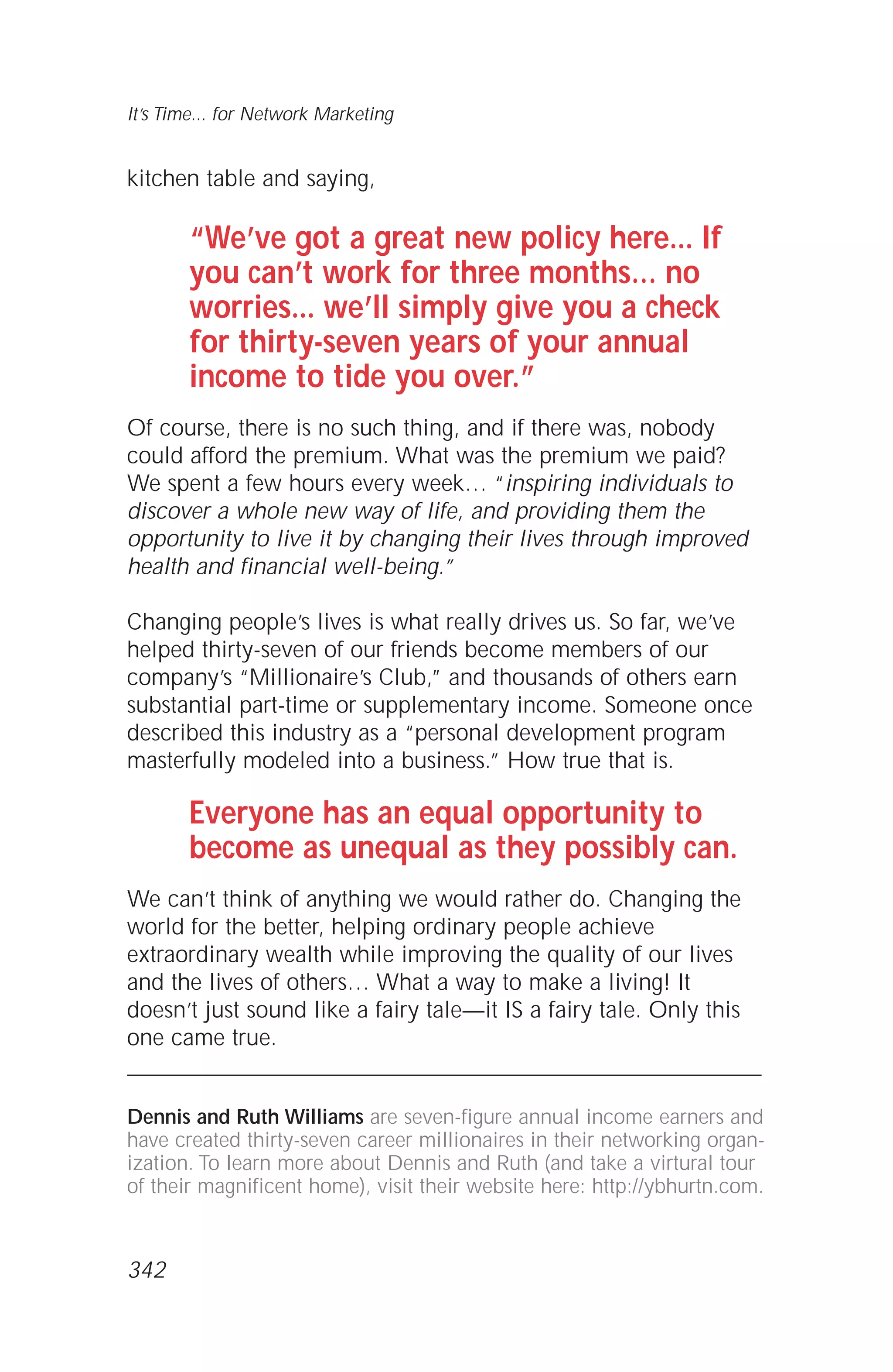 kitchen table and saying,
“We’ve got a great new policy here... If
you can’t work for three months… no
worries... we’ll simply give you a check
for thirty-seven years of your annual
income to tide you over.”
Of course, there is no such thing, and if there was, nobody
could afford the premium. What was the premium we paid?
We spent a few hours every week… “inspiring individuals to
discover a whole new way of life, and providing them the
opportunity to live it by changing their lives through improved
health and financial well-being.”
Changing people’s lives is what really drives us. So far, we’ve
helped thirty-seven of our friends become members of our
company’s “Millionaire’s Club,” and thousands of others earn
substantial part-time or supplementary income. Someone once
described this industry as a “personal development program
masterfully modeled into a business.” How true that is.
Everyone has an equal opportunity to
become as unequal as they possibly can.
We can’t think of anything we would rather do. Changing the
world for the better, helping ordinary people achieve
extraordinary wealth while improving the quality of our lives
and the lives of others… What a way to make a living! It
doesn’t just sound like a fairy tale—it IS a fairy tale. Only this
one came true.
Dennis and Ruth Williams are seven-figure annual income earners and
have created thirty-seven career millionaires in their networking organ-
ization. To learn more about Dennis and Ruth (and take a virtural tour
of their magnificent home), visit their website here: http://ybhurtn.com.
It’s Time... for Network Marketing
342
 