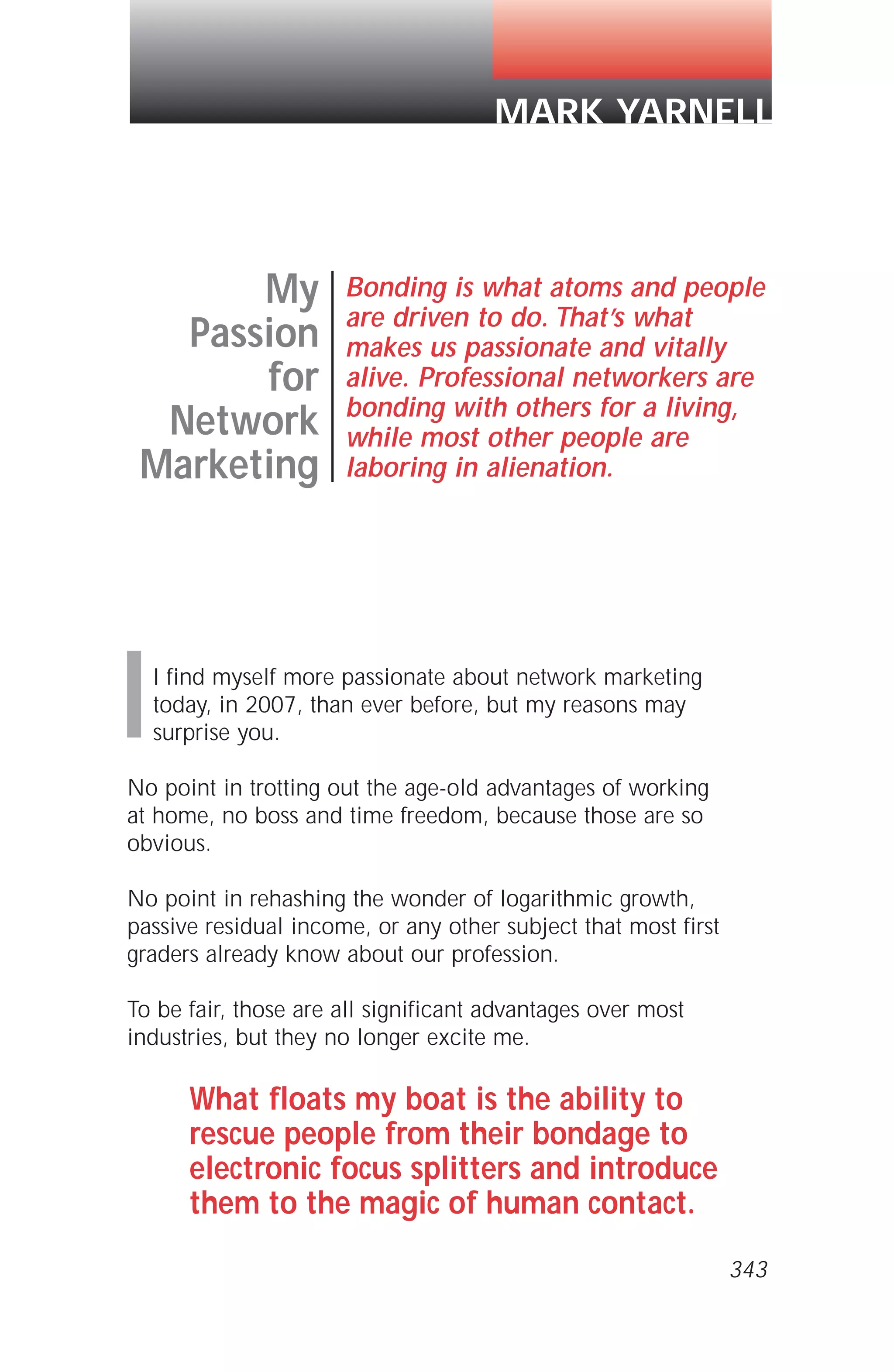 I find myself more passionate about network marketing
today, in 2007, than ever before, but my reasons may
surprise you.
No point in trotting out the age-old advantages of working
at home, no boss and time freedom, because those are so
obvious.
No point in rehashing the wonder of logarithmic growth,
passive residual income, or any other subject that most first
graders already know about our profession.
To be fair, those are all significant advantages over most
industries, but they no longer excite me.
What floats my boat is the ability to
rescue people from their bondage to
electronic focus splitters and introduce
them to the magic of human contact.
My
Passion
for
Network
Marketing
Bonding is what atoms and people
are driven to do. That’s what
makes us passionate and vitally
alive. Professional networkers are
bonding with others for a living,
while most other people are
laboring in alienation.
MARK YARNELL
I
343
 