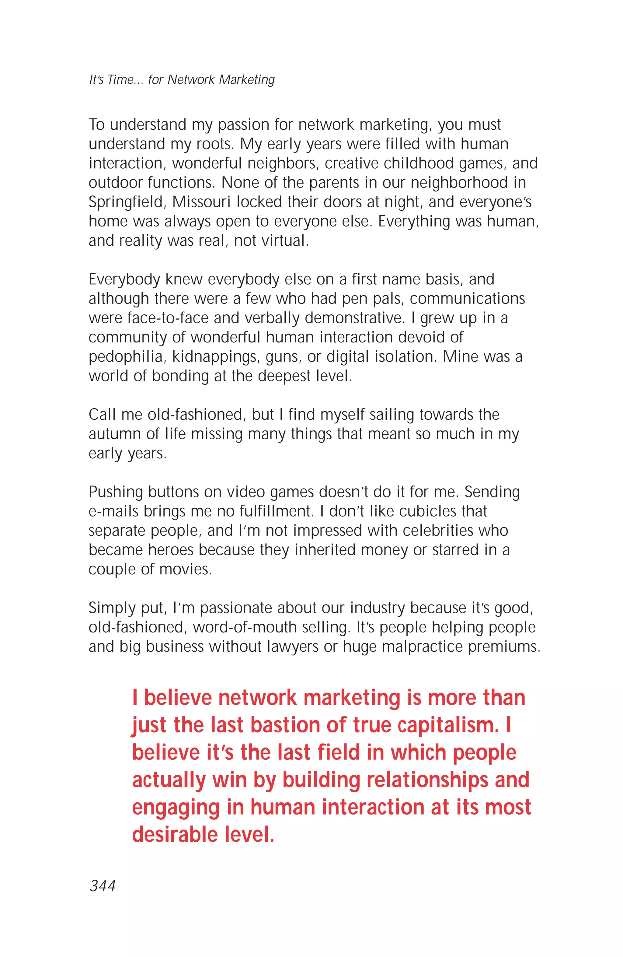 To understand my passion for network marketing, you must
understand my roots. My early years were filled with human
interaction, wonderful neighbors, creative childhood games, and
outdoor functions. None of the parents in our neighborhood in
Springfield, Missouri locked their doors at night, and everyone’s
home was always open to everyone else. Everything was human,
and reality was real, not virtual.
Everybody knew everybody else on a first name basis, and
although there were a few who had pen pals, communications
were face-to-face and verbally demonstrative. I grew up in a
community of wonderful human interaction devoid of
pedophilia, kidnappings, guns, or digital isolation. Mine was a
world of bonding at the deepest level.
Call me old-fashioned, but I find myself sailing towards the
autumn of life missing many things that meant so much in my
early years.
Pushing buttons on video games doesn’t do it for me. Sending
e-mails brings me no fulfillment. I don’t like cubicles that
separate people, and I’m not impressed with celebrities who
became heroes because they inherited money or starred in a
couple of movies.
Simply put, I’m passionate about our industry because it’s good,
old-fashioned, word-of-mouth selling. It’s people helping people
and big business without lawyers or huge malpractice premiums.
I believe network marketing is more than
just the last bastion of true capitalism. I
believe it’s the last field in which people
actually win by building relationships and
engaging in human interaction at its most
desirable level.
It’s Time... for Network Marketing
344
 