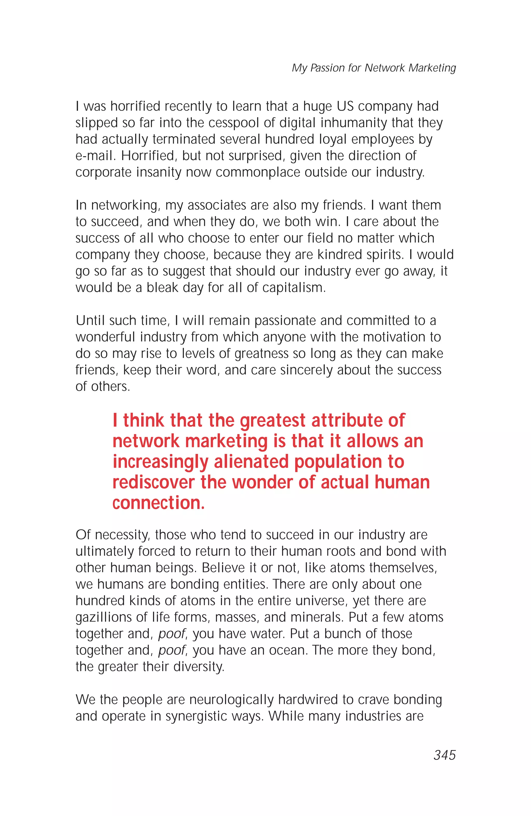 I was horrified recently to learn that a huge US company had
slipped so far into the cesspool of digital inhumanity that they
had actually terminated several hundred loyal employees by
e-mail. Horrified, but not surprised, given the direction of
corporate insanity now commonplace outside our industry.
In networking, my associates are also my friends. I want them
to succeed, and when they do, we both win. I care about the
success of all who choose to enter our field no matter which
company they choose, because they are kindred spirits. I would
go so far as to suggest that should our industry ever go away, it
would be a bleak day for all of capitalism.
Until such time, I will remain passionate and committed to a
wonderful industry from which anyone with the motivation to
do so may rise to levels of greatness so long as they can make
friends, keep their word, and care sincerely about the success
of others.
I think that the greatest attribute of
network marketing is that it allows an
increasingly alienated population to
rediscover the wonder of actual human
connection.
Of necessity, those who tend to succeed in our industry are
ultimately forced to return to their human roots and bond with
other human beings. Believe it or not, like atoms themselves,
we humans are bonding entities. There are only about one
hundred kinds of atoms in the entire universe, yet there are
gazillions of life forms, masses, and minerals. Put a few atoms
together and, poof, you have water. Put a bunch of those
together and, poof, you have an ocean. The more they bond,
the greater their diversity.
We the people are neurologically hardwired to crave bonding
and operate in synergistic ways. While many industries are
My Passion for Network Marketing
345
 