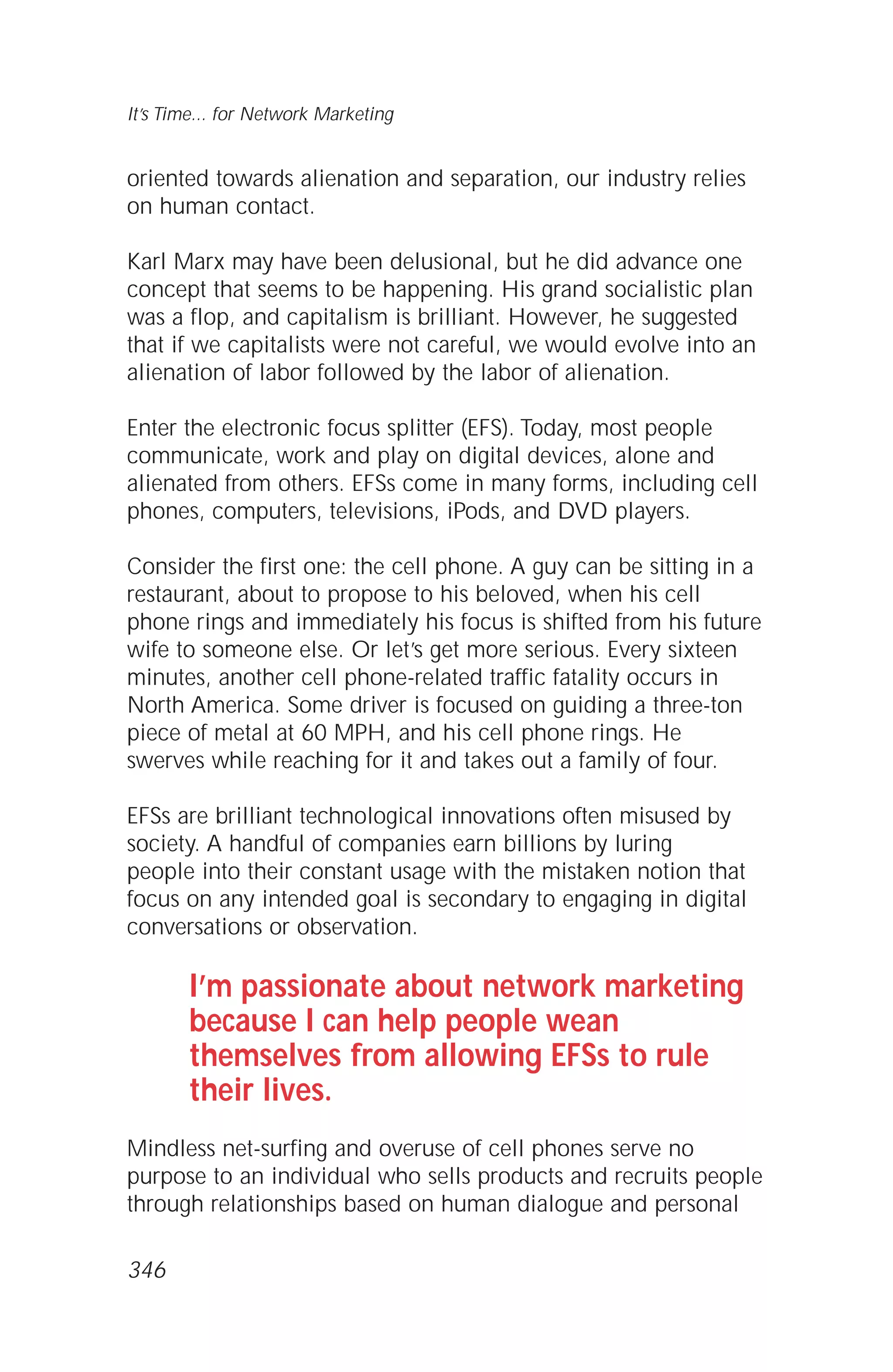 oriented towards alienation and separation, our industry relies
on human contact.
Karl Marx may have been delusional, but he did advance one
concept that seems to be happening. His grand socialistic plan
was a flop, and capitalism is brilliant. However, he suggested
that if we capitalists were not careful, we would evolve into an
alienation of labor followed by the labor of alienation.
Enter the electronic focus splitter (EFS). Today, most people
communicate, work and play on digital devices, alone and
alienated from others. EFSs come in many forms, including cell
phones, computers, televisions, iPods, and DVD players.
Consider the first one: the cell phone. A guy can be sitting in a
restaurant, about to propose to his beloved, when his cell
phone rings and immediately his focus is shifted from his future
wife to someone else. Or let’s get more serious. Every sixteen
minutes, another cell phone-related traffic fatality occurs in
North America. Some driver is focused on guiding a three-ton
piece of metal at 60 MPH, and his cell phone rings. He
swerves while reaching for it and takes out a family of four.
EFSs are brilliant technological innovations often misused by
society. A handful of companies earn billions by luring
people into their constant usage with the mistaken notion that
focus on any intended goal is secondary to engaging in digital
conversations or observation.
I’m passionate about network marketing
because I can help people wean
themselves from allowing EFSs to rule
their lives.
Mindless net-surfing and overuse of cell phones serve no
purpose to an individual who sells products and recruits people
through relationships based on human dialogue and personal
It’s Time... for Network Marketing
346
 